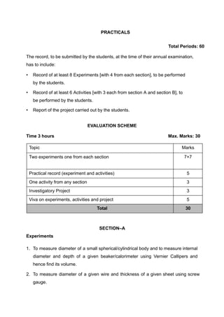 PRACTICALS
Total Periods: 60
The record, to be submitted by the students, at the time of their annual examination,
has to include:
• Record of at least 8 Experiments [with 4 from each section], to be performed
by the students.
• Record of at least 6 Activities [with 3 each from section A and section B], to
be performed by the students.
• Report of the project carried out by the students.
EVALUATION SCHEME
Time 3 hours Max. Marks: 30
Topic Marks
Two experiments one from each section 7+7
Practical record (experiment and activities) 5
One activity from any section 3
Investigatory Project 3
Viva on experiments, activities and project 5
Total 30
SECTION–A
Experiments
1. To measure diameter of a small spherical/cylindrical body and to measure internal
diameter and depth of a given beaker/calorimeter using Vernier Callipers and
hence find its volume.
2. To measure diameter of a given wire and thickness of a given sheet using screw
gauge.
 