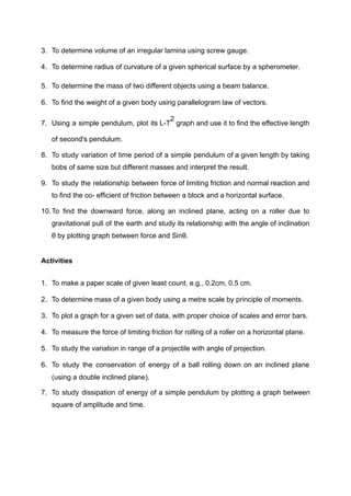 3. To determine volume of an irregular lamina using screw gauge.
4. To determine radius of curvature of a given spherical surface by a spherometer.
5. To determine the mass of two different objects using a beam balance.
6. To find the weight of a given body using parallelogram law of vectors.
7. Using a simple pendulum, plot its L-T
2
graph and use it to find the effective length
of second's pendulum.
8. To study variation of time period of a simple pendulum of a given length by taking
bobs of same size but different masses and interpret the result.
9. To study the relationship between force of limiting friction and normal reaction and
to find the co- efficient of friction between a block and a horizontal surface.
10.To find the downward force, along an inclined plane, acting on a roller due to
gravitational pull of the earth and study its relationship with the angle of inclination
θ by plotting graph between force and Sinθ.
Activities
1. To make a paper scale of given least count, e.g., 0.2cm, 0.5 cm.
2. To determine mass of a given body using a metre scale by principle of moments.
3. To plot a graph for a given set of data, with proper choice of scales and error bars.
4. To measure the force of limiting friction for rolling of a roller on a horizontal plane.
5. To study the variation in range of a projectile with angle of projection.
6. To study the conservation of energy of a ball rolling down on an inclined plane
(using a double inclined plane).
7. To study dissipation of energy of a simple pendulum by plotting a graph between
square of amplitude and time.
 