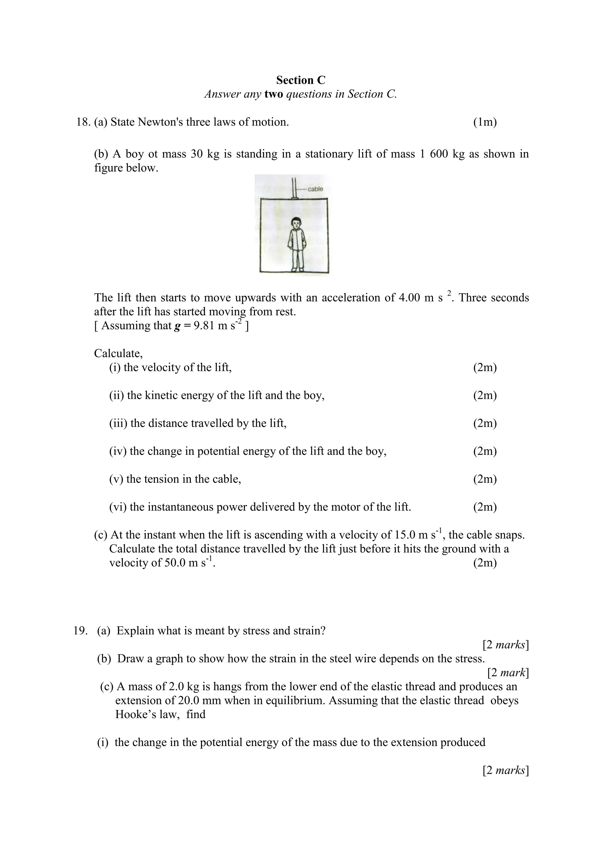 Section C
Answer any two questions in Section C.
18. (a) State Newton's three laws of motion. (1m)
(b) A boy ot mass 30 kg is standing in a stationary lift of mass 1 600 kg as shown in
figure below.
The lift then starts to move upwards with an acceleration of 4.00 m s 2
. Three seconds
after the lift has started moving from rest.
[ Assuming that g = 9.81 m s-2
]
Calculate,
(i) the velocity of the lift, (2m)
(ii) the kinetic energy of the lift and the boy, (2m)
(iii) the distance travelled by the lift, (2m)
(iv) the change in potential energy of the lift and the boy, (2m)
(v) the tension in the cable, (2m)
(vi) the instantaneous power delivered by the motor of the lift. (2m)
(c) At the instant when the lift is ascending with a velocity of 15.0 m s-1
, the cable snaps.
Calculate the total distance travelled by the lift just before it hits the ground with a
velocity of 50.0 m s-1
. (2m)
19. (a) Explain what is meant by stress and strain?
[2 marks]
(b) Draw a graph to show how the strain in the steel wire depends on the stress.
[2 mark]
(c) A mass of 2.0 kg is hangs from the lower end of the elastic thread and produces an
extension of 20.0 mm when in equilibrium. Assuming that the elastic thread obeys
Hooke’s law, find
(i) the change in the potential energy of the mass due to the extension produced
[2 marks]
 