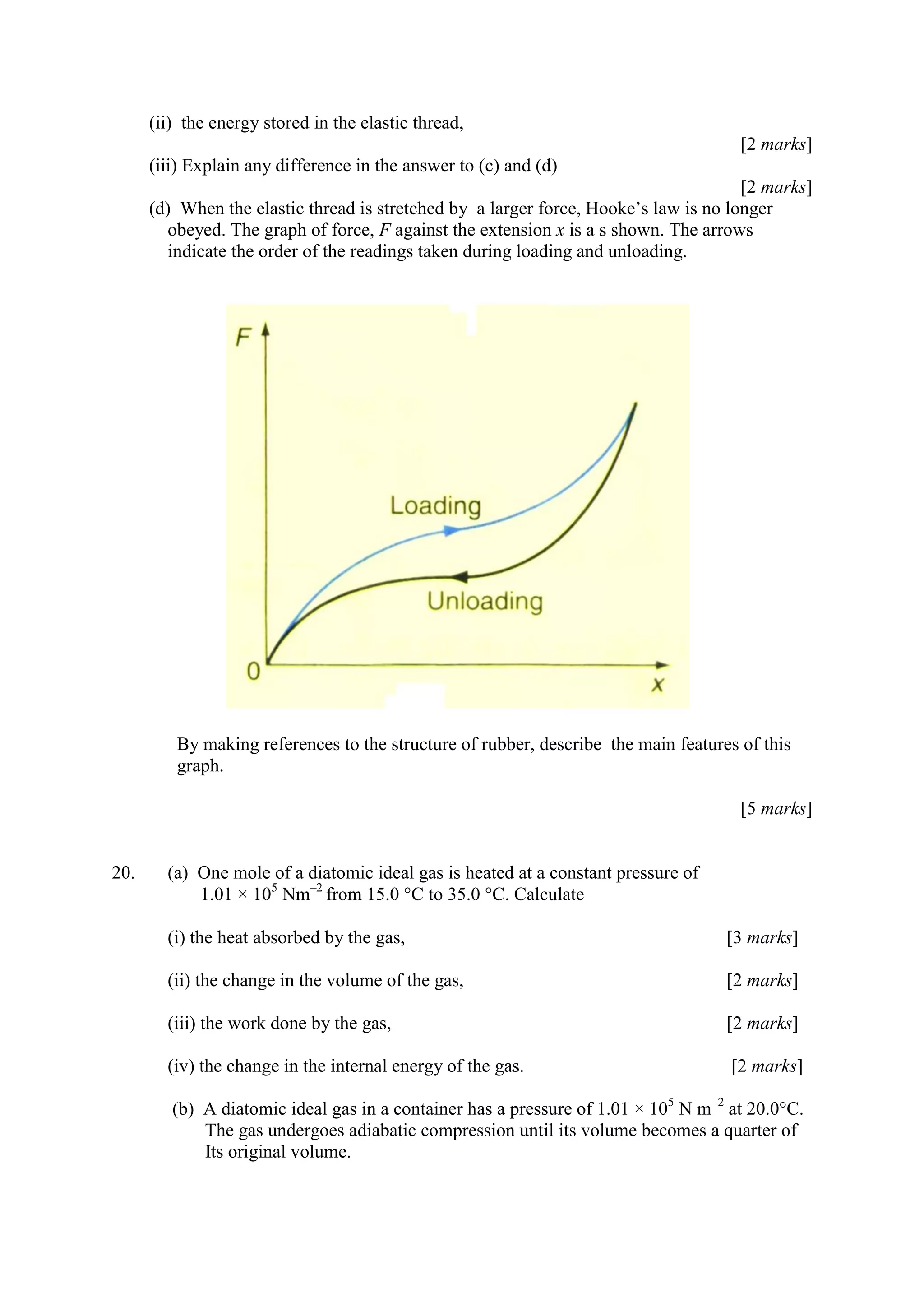 (ii) the energy stored in the elastic thread,
[2 marks]
(iii) Explain any difference in the answer to (c) and (d)
[2 marks]
(d) When the elastic thread is stretched by a larger force, Hooke’s law is no longer
obeyed. The graph of force, F against the extension x is a s shown. The arrows
indicate the order of the readings taken during loading and unloading.
By making references to the structure of rubber, describe the main features of this
graph.
[5 marks]
20. (a) One mole of a diatomic ideal gas is heated at a constant pressure of
1.01 × 105
Nm–2
from 15.0 °C to 35.0 °C. Calculate
(i) the heat absorbed by the gas, [3 marks]
(ii) the change in the volume of the gas, [2 marks]
(iii) the work done by the gas, [2 marks]
(iv) the change in the internal energy of the gas. [2 marks]
(b) A diatomic ideal gas in a container has a pressure of 1.01 × 105
N m–2
at 20.0°C.
The gas undergoes adiabatic compression until its volume becomes a quarter of
Its original volume.
 