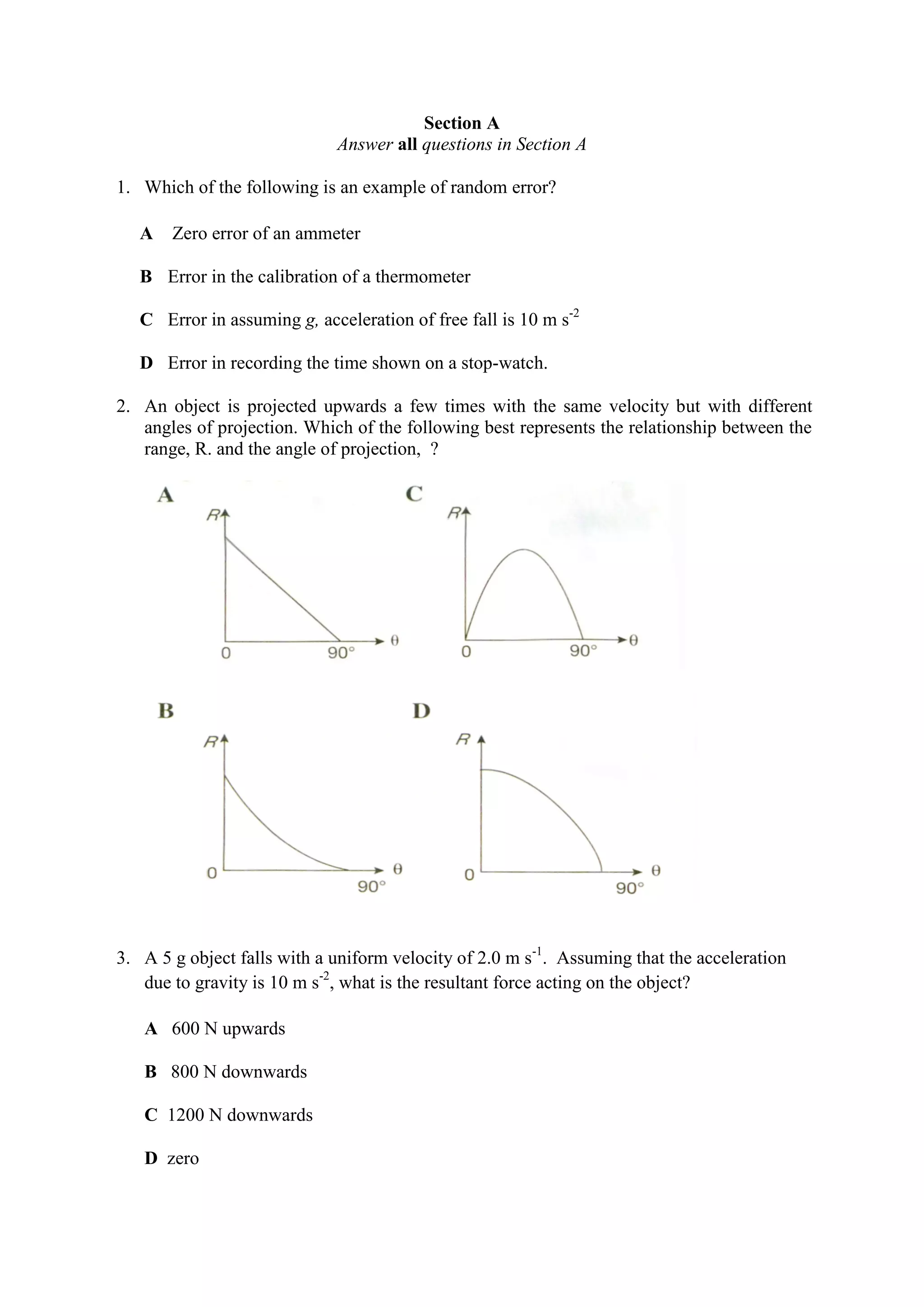 Section A
Answer all questions in Section A
1. Which of the following is an example of random error?
A Zero error of an ammeter
B Error in the calibration of a thermometer
C Error in assuming g, acceleration of free fall is 10 m s-2
D Error in recording the time shown on a stop-watch.
2. An object is projected upwards a few times with the same velocity but with different
angles of projection. Which of the following best represents the relationship between the
range, R. and the angle of projection, ?
3. A 5 g object falls with a uniform velocity of 2.0 m s-1
. Assuming that the acceleration
due to gravity is 10 m s-2
, what is the resultant force acting on the object?
A 600 N upwards
B 800 N downwards
C 1200 N downwards
D zero
 