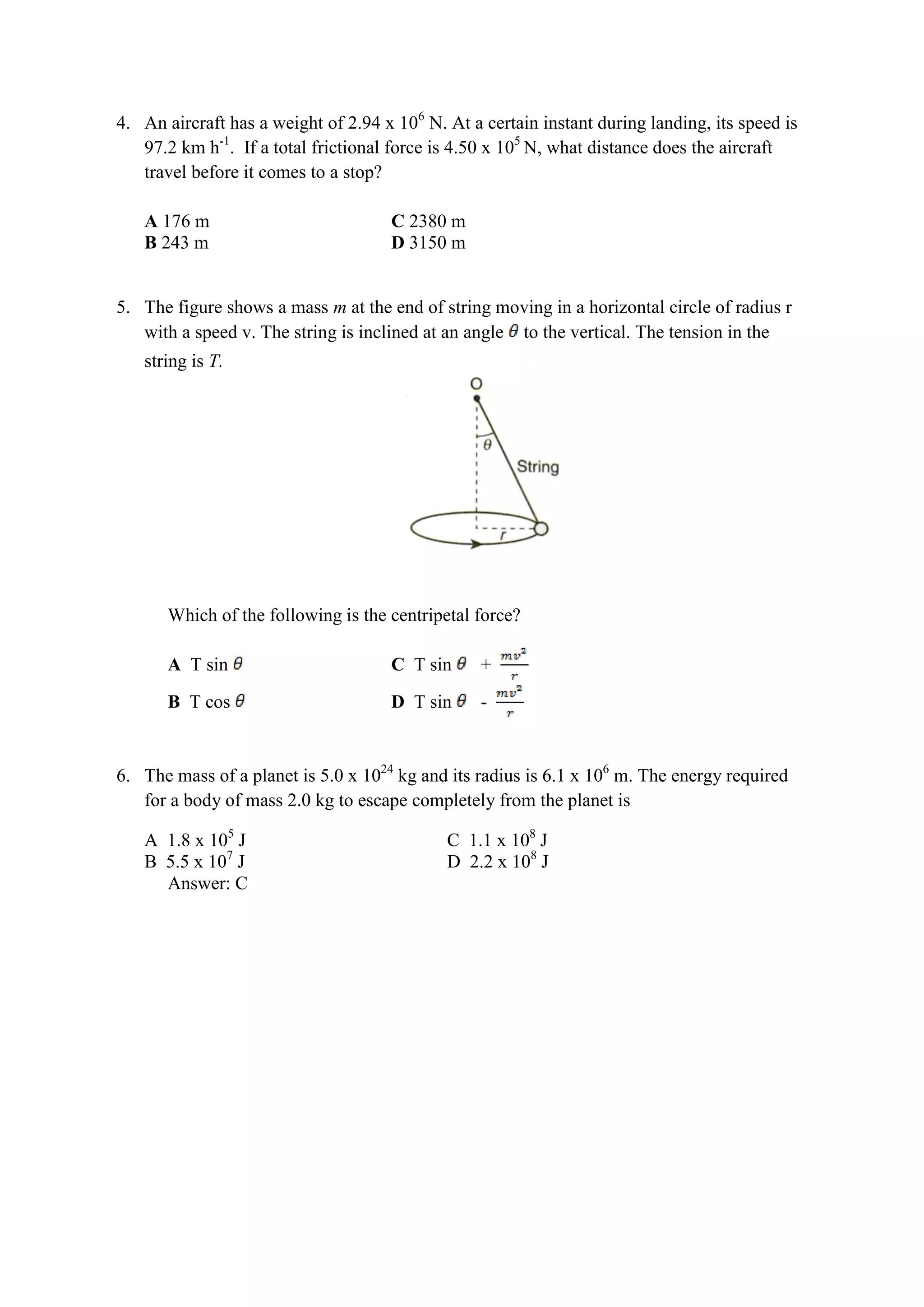 4. An aircraft has a weight of 2.94 x 106
N. At a certain instant during landing, its speed is
97.2 km h-1
. If a total frictional force is 4.50 x 105
N, what distance does the aircraft
travel before it comes to a stop?
A 176 m C 2380 m
B 243 m D 3150 m
5. The figure shows a mass m at the end of string moving in a horizontal circle of radius r
with a speed v. The string is inclined at an angle to the vertical. The tension in the
string is T.
Which of the following is the centripetal force?
A T sin C T sin +
B T cos D T sin -
6. The mass of a planet is 5.0 x 1024
kg and its radius is 6.1 x 106
m. The energy required
for a body of mass 2.0 kg to escape completely from the planet is
A 1.8 x 105
J C 1.1 x 108
J
B 5.5 x 107
J D 2.2 x 108
J
Answer: C
 