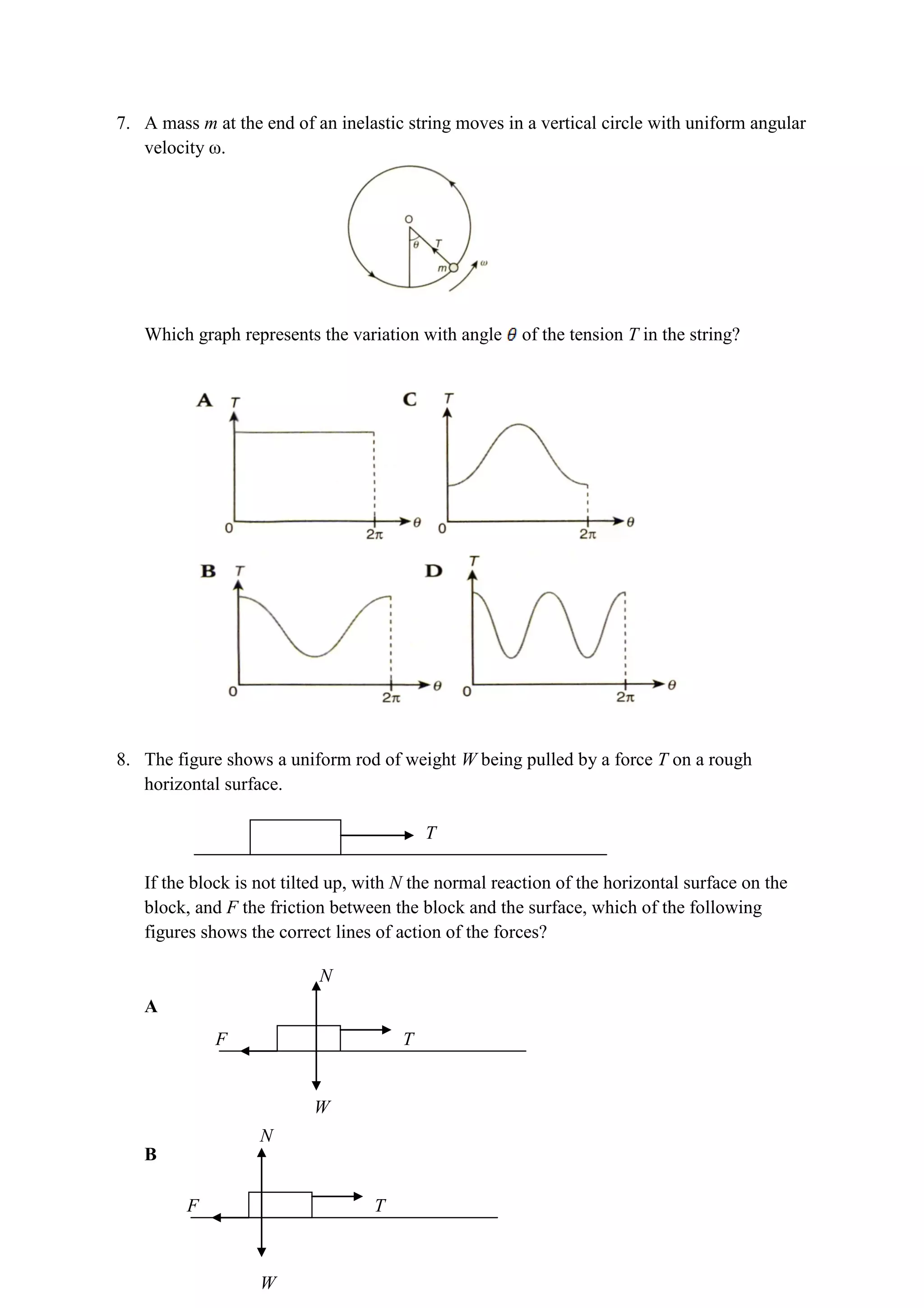7. A mass m at the end of an inelastic string moves in a vertical circle with uniform angular
velocity ω.
Which graph represents the variation with angle of the tension T in the string?
8. The figure shows a uniform rod of weight W being pulled by a force T on a rough
horizontal surface.
If the block is not tilted up, with N the normal reaction of the horizontal surface on the
block, and F the friction between the block and the surface, which of the following
figures shows the correct lines of action of the forces?
A
B
T
T
N
W
F
T
N
W
F
 
