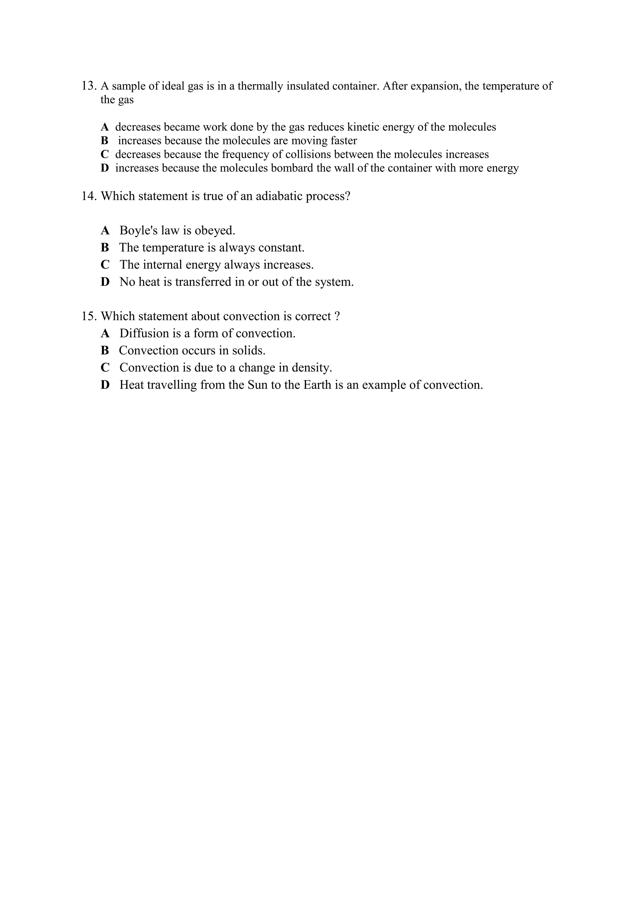 13. A sample of ideal gas is in a thermally insulated container. After expansion, the temperature of
the gas
A decreases became work done by the gas reduces kinetic energy of the molecules
B increases because the molecules are moving faster
C decreases because the frequency of collisions between the molecules increases
D increases because the molecules bombard the wall of the container with more energy
14. Which statement is true of an adiabatic process?
A Boyle's law is obeyed.
B The temperature is always constant.
C The internal energy always increases.
D No heat is transferred in or out of the system.
15. Which statement about convection is correct ?
A Diffusion is a form of convection.
B Convection occurs in solids.
C Convection is due to a change in density.
D Heat travelling from the Sun to the Earth is an example of convection.
 