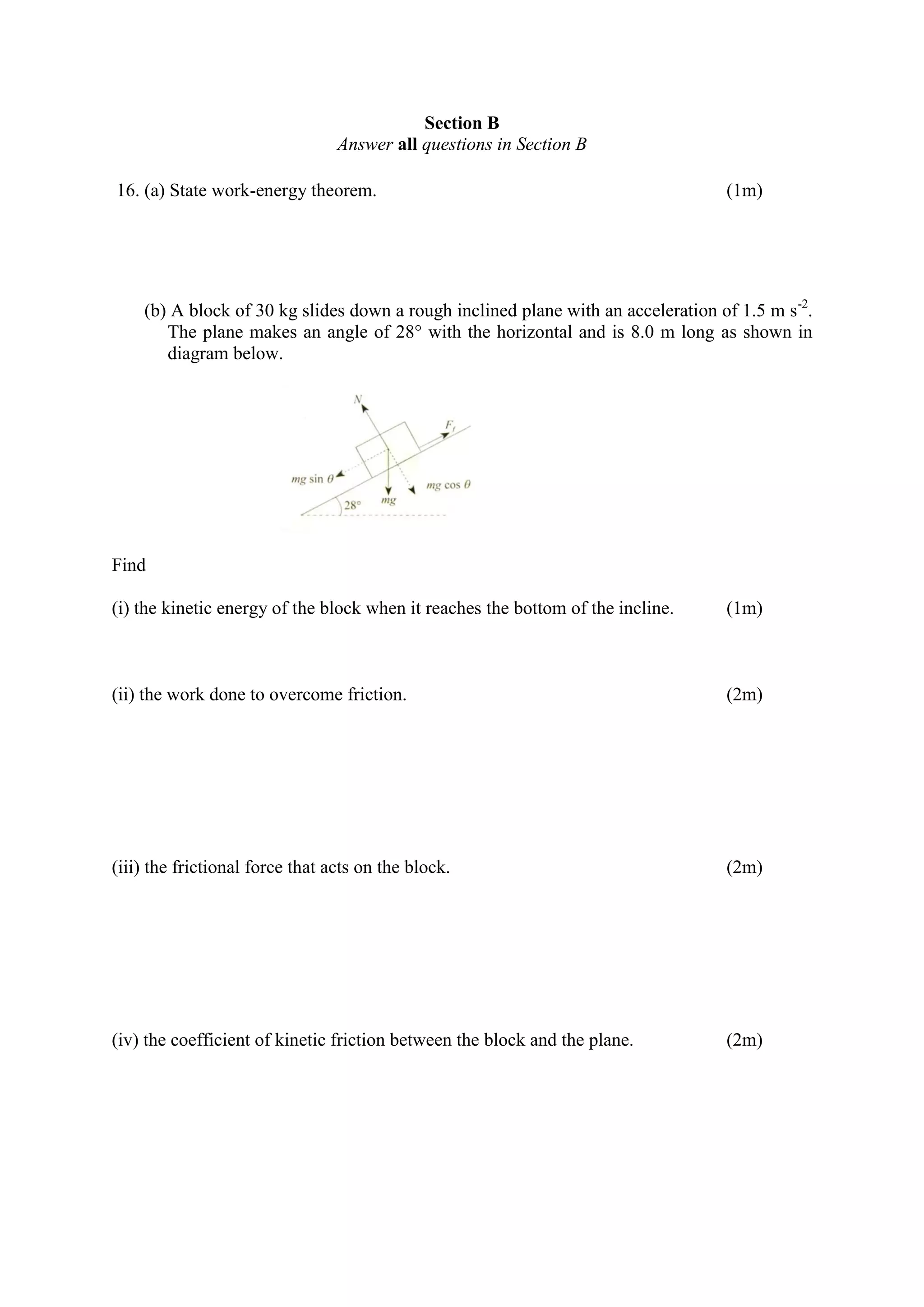 Section B
Answer all questions in Section B
16. (a) State work-energy theorem. (1m)
(b) A block of 30 kg slides down a rough inclined plane with an acceleration of 1.5 m s-2
.
The plane makes an angle of 28° with the horizontal and is 8.0 m long as shown in
diagram below.
Find
(i) the kinetic energy of the block when it reaches the bottom of the incline. (1m)
(ii) the work done to overcome friction. (2m)
(iii) the frictional force that acts on the block. (2m)
(iv) the coefficient of kinetic friction between the block and the plane. (2m)
 