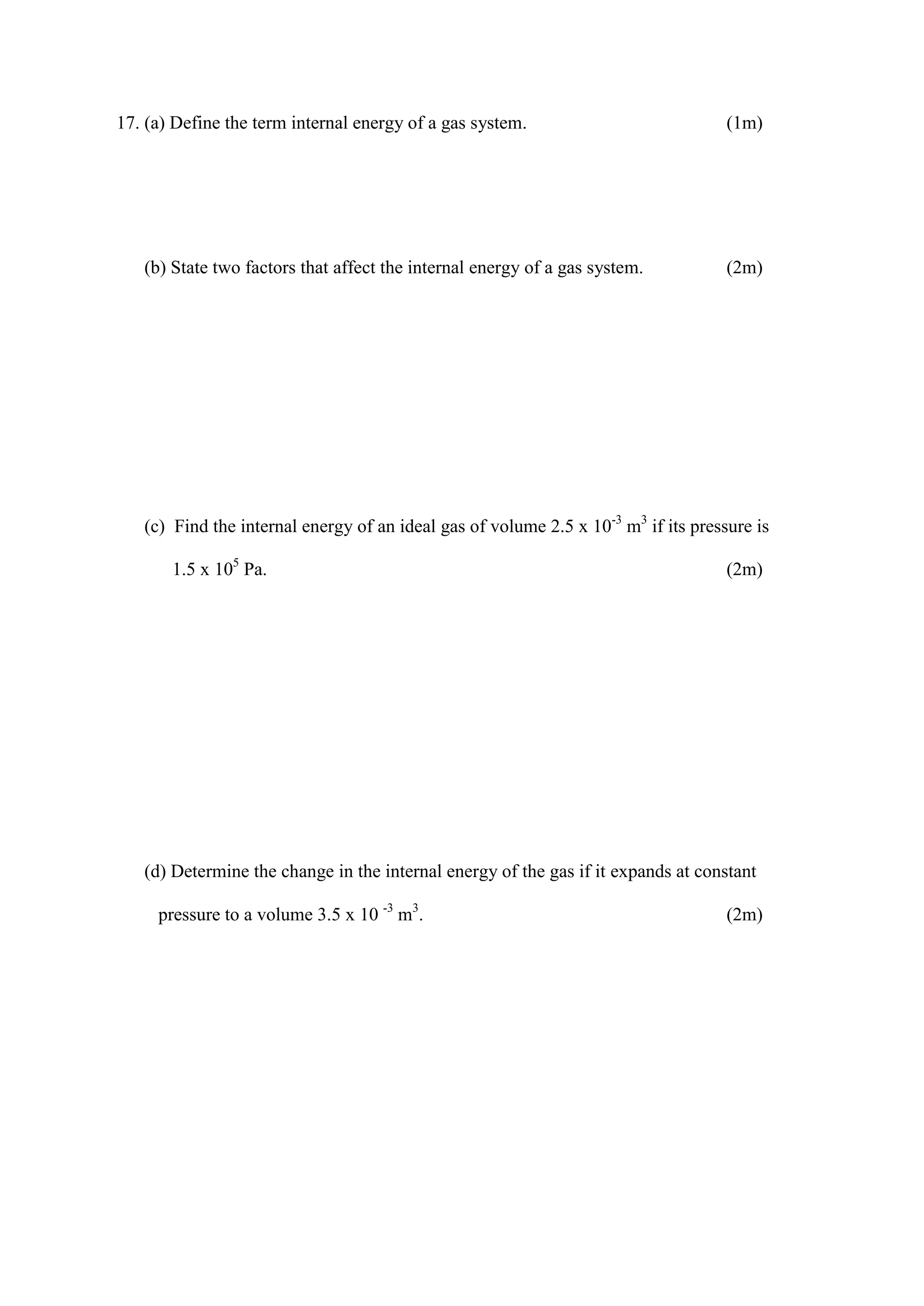 17. (a) Define the term internal energy of a gas system. (1m)
(b) State two factors that affect the internal energy of a gas system. (2m)
(c) Find the internal energy of an ideal gas of volume 2.5 x 10-3
m3
if its pressure is
1.5 x 105
Pa. (2m)
(d) Determine the change in the internal energy of the gas if it expands at constant
pressure to a volume 3.5 x 10 -3
m3
. (2m)
 
