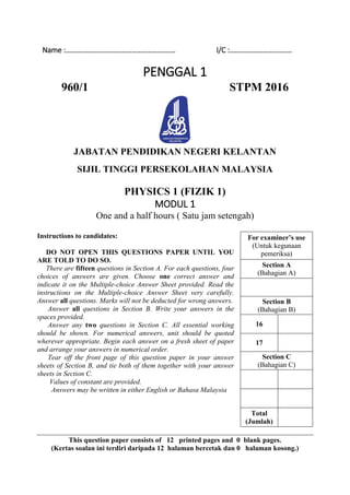 Name :…………………………………………………… I/C :…………………………….
PENGGAL 1
960/1 STPM 2016
JABATAN PENDIDIKAN NEGERI KELANTAN
SIJIL TINGGI PERSEKOLAHAN MALAYSIA
PHYSICS 1 (FIZIK 1)
MODUL 1
One and a half hours ( Satu jam setengah)
Instructions to candidates:
DO NOT OPEN THIS QUESTIONS PAPER UNTIL YOU
ARE TOLD TO DO SO.
There are fifteen questions in Section A. For each questions, four
choices of answers are given. Choose one correct answer and
indicate it on the Multiple-choice Answer Sheet provided. Read the
instructions on the Multiple-choice Answer Sheet very carefully.
Answer all questions. Marks will not be deducted for wrong answers.
Answer all questions in Section B. Write your answers in the
spaces provided.
Answer any two questions in Section C. All essential working
should be shown. For numerical answers, unit should be quoted
wherever appropriate. Begin each answer on a fresh sheet of paper
and arrange your answers in numerical order.
Tear off the front page of this question paper in your answer
sheets of Section B, and tie both of them together with your answer
sheets in Section C.
Values of constant are provided.
Answers may be written in either English or Bahasa Malaysia
For examiner’s use
(Untuk kegunaan
pemeriksa)
Section A
(Bahagian A)
Section B
(Bahagian B)
16
17
Section C
(Bahagian C)
Total
(Jumlah)
This question paper consists of 12 printed pages and 0 blank pages.
(Kertas soalan ini terdiri daripada 12 halaman bercetak dan 0 halaman kosong.)
 