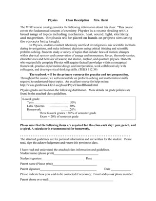 Physics         Class Description      Mrs. Hurst

The MISD course catalog provides the following information about this class: “This course
covers the fundamental concepts of chemistry: Physics is a course dealing with a
broad range of topics including mechanics, heat, sound, light, electricity,
and magnetism. Emphasis will be placed on hands-on projects simulating
the concepts being taught.
        In Physics, students conduct laboratory and field investigations, use scientific methods
during investigations, and make informed decisions using critical thinking and scientific
problem solving. Students study a variety of topics that include: laws of motion; changes
within physical systems and conservation of energy and momentum; forces; thermodynamics;
characteristics and behavior of waves; and atomic, nuclear, and quantum physics. Students
who successfully complete Physics will acquire factual knowledge within a conceptual
framework, practice experimental design and interpretation, work collaboratively with
colleagues, and develop critical thinking skills. (TEKS 112.39)
        The textbook will be the primary resource for practice and test preparation.
Throughout the course, we will concentrate on problem-solving and mathematical skills
required to understand these topics. An excellent source for help online:
http://www.glenbrook.k12.il.us/gbssci/Phys/Class/BBoard.html
Physics grades are based on the following distribution. More details on grade policies are
found in the attached class guidelines.
 6-week grade:
    Tests …………………….…….… 50%
    Labs /Quizzes    ……………… 30%
    Homework                 ………20%
             Three 6-week grades = 80% of semester grade
               Exam = 20% of semester grade

Please note that the following items are required for this class each day: pen, pencil, and
a spiral. A calculator is recommended for homework.

--------------------------------------------------------------
The attached guidelines are for parental information and are written for the student. Please
read, sign the acknowledgement and return this portion to class.

I have read and understand the attached class information and guidelines.
Student name (please print)_____________________________
Student signature____________________________ Date _____________
Parent name (Please print)_____________________________
Parent signature_____________________________________                 Date _____________
Please indicate how you wish to be contacted if necessary: Email address or phone number:
Parent phone or e-mail:__________________________________________
 