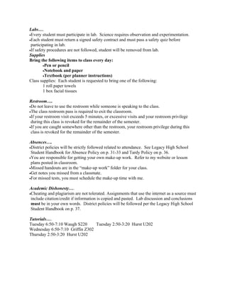 Labs….
•Every student must participate in lab. Science requires observation and experimentation.
•Each student must return a signed safety contract and must pass a safety quiz before
 participating in lab.
•If safety procedures are not followed, student will be removed from lab.
Supplies
Bring the following items to class every day:
         •Pen or pencil
         •Notebook and paper
         •Textbook (per planner instructions)
Class supplies: Each student is requested to bring one of the following:
         1 roll paper towels
         1 box facial tissues

Restroom….
•Do not leave to use the restroom while someone is speaking to the class.
•The class restroom pass is required to exit the classroom.
•If your restroom visit exceeds 5 minutes, or excessive visits and your restroom privilege
 during this class is revoked for the remainder of the semester.
•If you are caught somewhere other than the restroom, your restroom privilege during this
 class is revoked for the remainder of the semester.

Absences….
•District policies will be strictly followed related to attendance. See Legacy High School
 Student Handbook for Absence Policy on p. 31-33 and Tardy Policy on p. 36.
•You are responsible for getting your own make-up work. Refer to my website or lesson
 plans posted in classroom.
•Missed handouts are in the “make-up work” folder for your class.
•Get notes you missed from a classmate.
•For missed tests, you must schedule the make-up time with me.


Academic Dishonesty….
•Cheating and plagiarism are not tolerated. Assignments that use the internet as a source must
 include citation/credit if information is copied and pasted. Lab discussion and conclusions
 must be in your own words. District policies will be followed per the Legacy High School
 Student Handbook on p. 37.

Tutorials….
Tuesday 6:50-7:10 Waugh S220     Tuesday 2:50-3:20 Hurst U202
Wednesday 6:50-7:10 Griffin Z302
Thursday 2:50-3:20 Hurst U202
 
