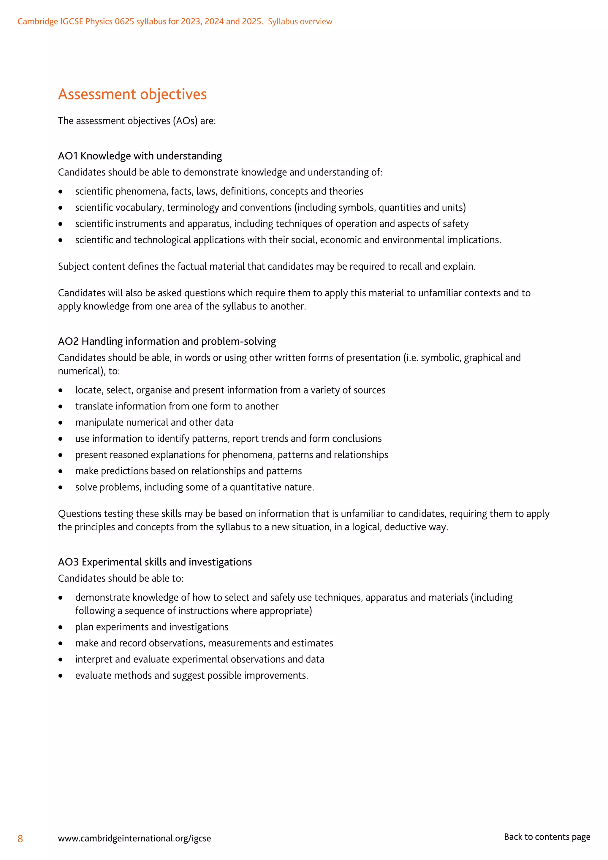 Cambridge IGCSE Physics 0625 syllabus for 2023, 2024 and 2025.  Syllabus overview
8 www.cambridgeinternational.org/igcse Back to contents page
Assessment objectives
The assessment objectives (AOs) are:
AO1 Knowledge with understanding
Candidates should be able to demonstrate knowledge and understanding of:
	
• scientific phenomena, facts, laws, definitions, concepts and theories
	
• scientific vocabulary, terminology and conventions (including symbols, quantities and units)
	
• scientific instruments and apparatus, including techniques of operation and aspects of safety
	
• scientific and technological applications with their social, economic and environmental implications.
Subject content defines the factual material that candidates may be required to recall and explain.
Candidates will also be asked questions which require them to apply this material to unfamiliar contexts and to
apply knowledge from one area of the syllabus to another.
AO2 Handling information and problem-solving
Candidates should be able, in words or using other written forms of presentation (i.e. symbolic, graphical and
numerical), to:
	
• locate, select, organise and present information from a variety of sources
	
• translate information from one form to another
	
• manipulate numerical and other data
	
• use information to identify patterns, report trends and form conclusions
	
• present reasoned explanations for phenomena, patterns and relationships
	
• make predictions based on relationships and patterns
	
• solve problems, including some of a quantitative nature.
Questions testing these skills may be based on information that is unfamiliar to candidates, requiring them to apply
the principles and concepts from the syllabus to a new situation, in a logical, deductive way.
AO3 Experimental skills and investigations
Candidates should be able to:
	
• demonstrate knowledge of how to select and safely use techniques, apparatus and materials (including
following a sequence of instructions where appropriate)
	
• plan experiments and investigations
	
• make and record observations, measurements and estimates
	
• interpret and evaluate experimental observations and data
	
• evaluate methods and suggest possible improvements.
 
