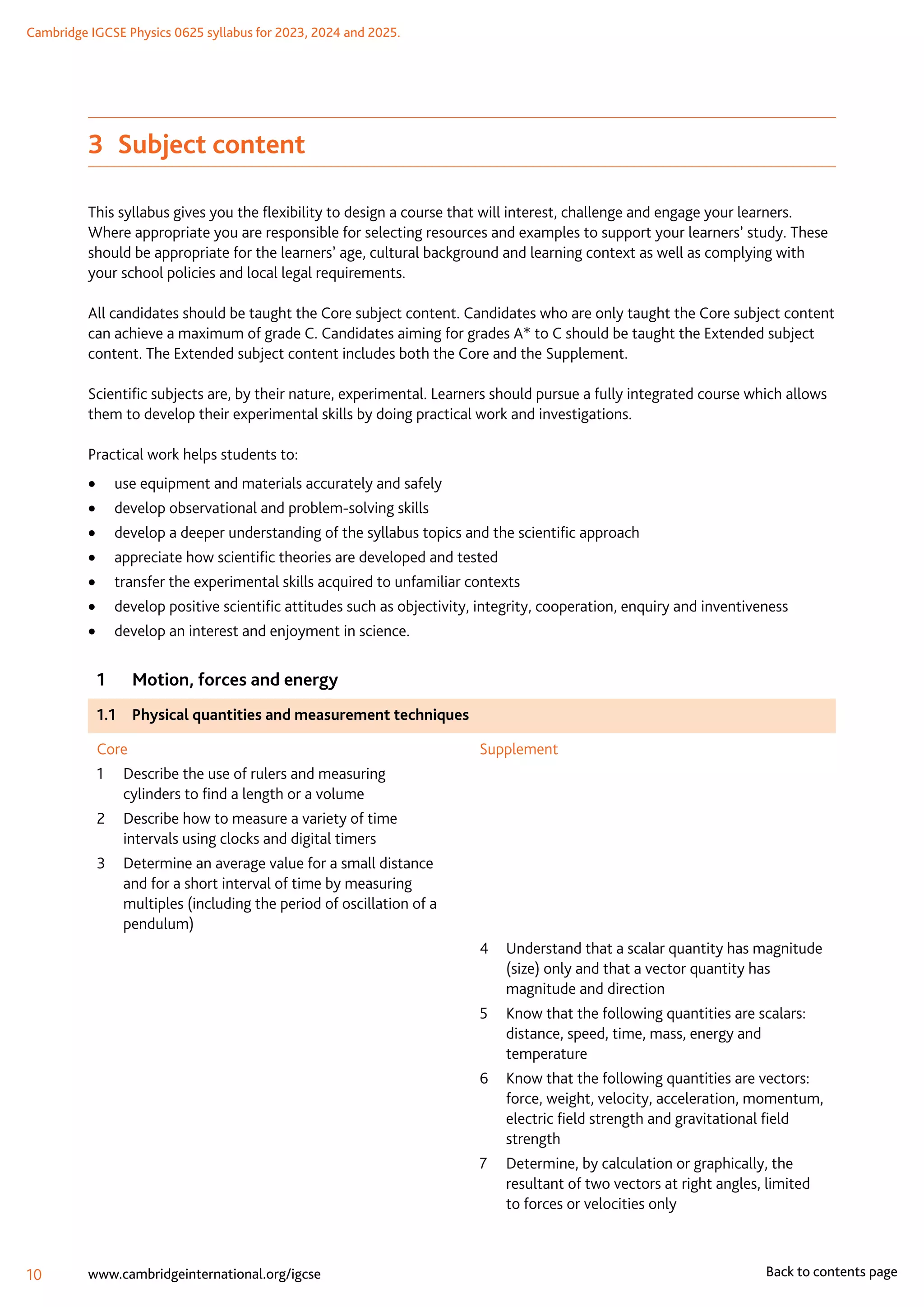 Cambridge IGCSE Physics 0625 syllabus for 2023, 2024 and 2025.
10 www.cambridgeinternational.org/igcse Back to contents page
3  Subject content
This syllabus gives you the flexibility to design a course that will interest, challenge and engage your learners.
Where appropriate you are responsible for selecting resources and examples to support your learners’ study. These
should be appropriate for the learners’ age, cultural background and learning context as well as complying with
your school policies and local legal requirements.
All candidates should be taught the Core subject content. Candidates who are only taught the Core subject content
can achieve a maximum of grade C. Candidates aiming for grades A* to C should be taught the Extended subject
content. The Extended subject content includes both the Core and the Supplement.
Scientific subjects are, by their nature, experimental. Learners should pursue a fully integrated course which allows
them to develop their experimental skills by doing practical work and investigations.
Practical work helps students to:
	
• use equipment and materials accurately and safely
	
• develop observational and problem-solving skills
	
• develop a deeper understanding of the syllabus topics and the scientific approach
	
• appreciate how scientific theories are developed and tested
	
• transfer the experimental skills acquired to unfamiliar contexts
	
• develop positive scientific attitudes such as objectivity, integrity, cooperation, enquiry and inventiveness
	
• develop an interest and enjoyment in science.
1	 Motion, forces and energy
1.1	 Physical quantities and measurement techniques
Core
1	
Describe the use of rulers and measuring
cylinders to find a length or a volume
2	
Describe how to measure a variety of time
intervals using clocks and digital timers
3	
Determine an average value for a small distance
and for a short interval of time by measuring
multiples (including the period of oscillation of a
pendulum)
Supplement
4	
Understand that a scalar quantity has magnitude
(size) only and that a vector quantity has
magnitude and direction
5	
Know that the following quantities are scalars:
distance, speed, time, mass, energy and
temperature
6	
Know that the following quantities are vectors:
force, weight, velocity, acceleration, momentum,
electric field strength and gravitational field
strength
7	
Determine, by calculation or graphically, the
resultant of two vectors at right angles, limited
to forces or velocities only
 