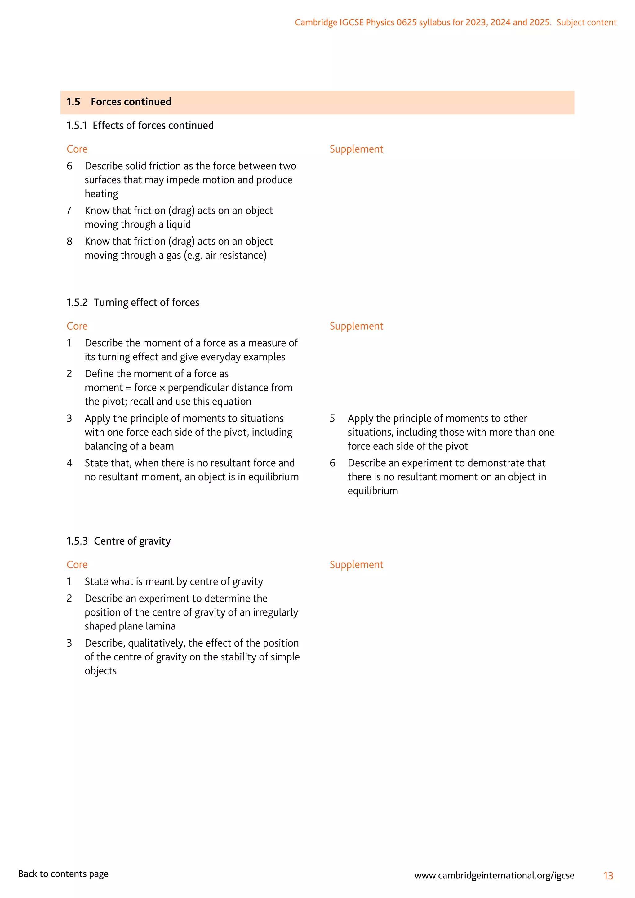 Cambridge IGCSE Physics 0625 syllabus for 2023, 2024 and 2025.  Subject content
13
www.cambridgeinternational.org/igcse
Back to contents page
1.5	 Forces continued
1.5.1  Effects of forces continued
Core
6	
Describe solid friction as the force between two
surfaces that may impede motion and produce
heating
7	
Know that friction (drag) acts on an object
moving through a liquid
8	
Know that friction (drag) acts on an object
moving through a gas (e.g. air resistance)
Supplement
1.5.2  Turning effect of forces
Core
1	
Describe the moment of a force as a measure of
its turning effect and give everyday examples
2	
Define the moment of a force as
moment = force × perpendicular distance from
the pivot; recall and use this equation
3	
Apply the principle of moments to situations
with one force each side of the pivot, including
balancing of a beam
4	
State that, when there is no resultant force and
no resultant moment, an object is in equilibrium
Supplement
5	
Apply the principle of moments to other
situations, including those with more than one
force each side of the pivot
6	
Describe an experiment to demonstrate that
there is no resultant moment on an object in
equilibrium
1.5.3  Centre of gravity
Core
1	
State what is meant by centre of gravity
2	
Describe an experiment to determine the
position of the centre of gravity of an irregularly
shaped plane lamina
3	
Describe, qualitatively, the effect of the position
of the centre of gravity on the stability of simple
objects
Supplement
 