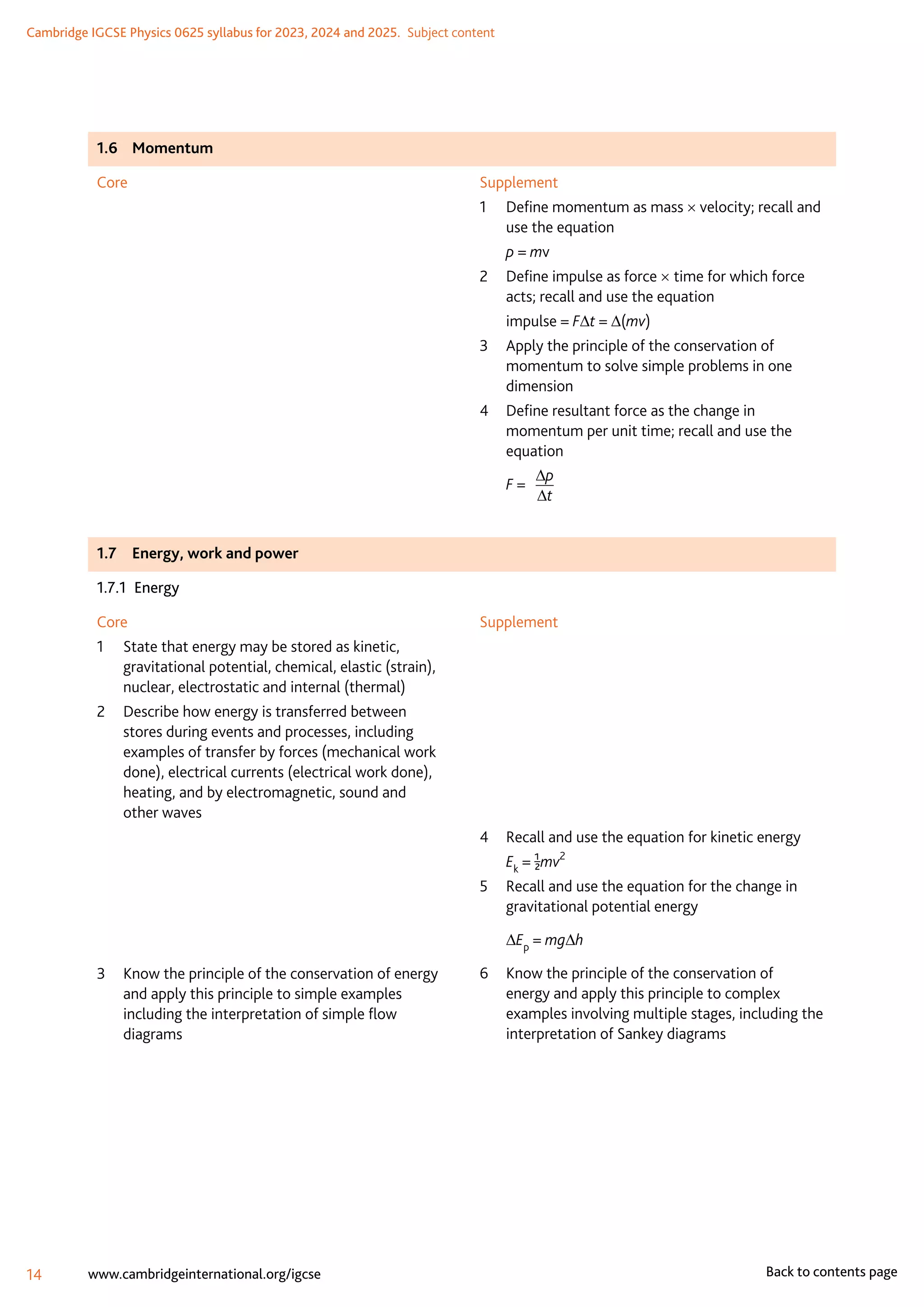 Cambridge IGCSE Physics 0625 syllabus for 2023, 2024 and 2025.  Subject content
14 www.cambridgeinternational.org/igcse Back to contents page
1.6	Momentum
Core Supplement
1	
Define momentum as mass × velocity; recall and
use the equation
	 p = mv
2	
Define impulse as force × time for which force
acts; recall and use the equation
	 impulse = F∆t = ∆(mv)
3	
Apply the principle of the conservation of
momentum to solve simple problems in one
dimension
4	
Define resultant force as the change in
momentum per unit time; recall and use the
equation
	 F = 	
∆p
∆t
1.7	 Energy, work and power
1.7.1 Energy
Core
1	
State that energy may be stored as kinetic,
gravitational potential, chemical, elastic (strain),
nuclear, electrostatic and internal (thermal)
2	
Describe how energy is transferred between
stores during events and processes, including
examples of transfer by forces (mechanical work
done), electrical currents (electrical work done),
heating, and by electromagnetic, sound and
other waves
3	
Know the principle of the conservation of energy
and apply this principle to simple examples
including the interpretation of simple flow
diagrams
Supplement
4	
Recall and use the equation for kinetic energy
	 Ek = 1/2mv2
5	
Recall and use the equation for the change in
gravitational potential energy
	 ∆Ep
= mg∆h
6	
Know the principle of the conservation of
energy and apply this principle to complex
examples involving multiple stages, including the
interpretation of Sankey diagrams
 