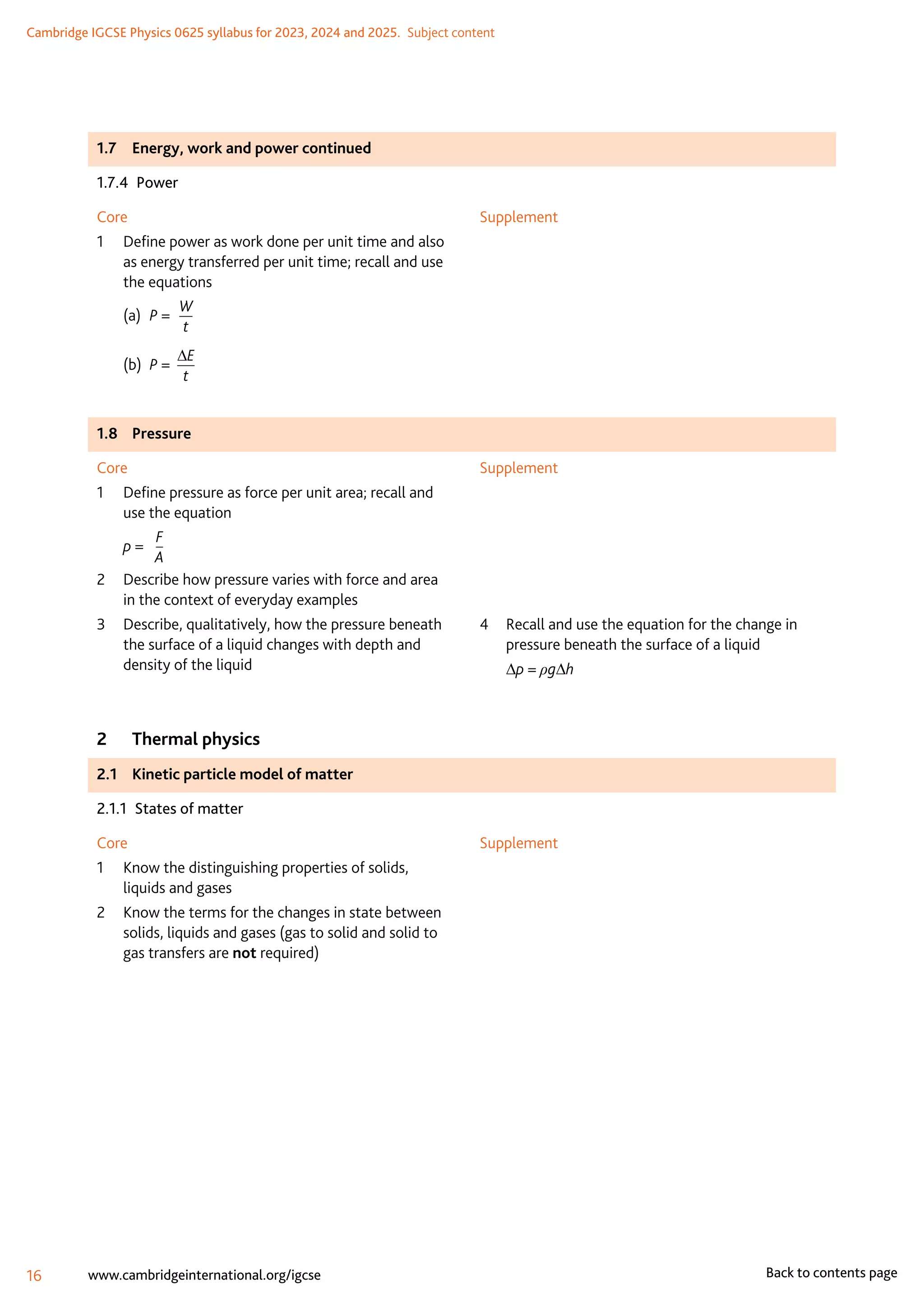 Cambridge IGCSE Physics 0625 syllabus for 2023, 2024 and 2025.  Subject content
16 www.cambridgeinternational.org/igcse Back to contents page
1.7	 Energy, work and power continued
1.7.4 Power
Core
1	
Define power as work done per unit time and also
as energy transferred per unit time; recall and use
the equations
(a)	 P =
W
t
(b)	 P =
∆E
t
Supplement
1.8	Pressure
Core
1	
Define pressure as force per unit area; recall and
use the equation
	 p =
F
A
2	
Describe how pressure varies with force and area
in the context of everyday examples
3	
Describe, qualitatively, how the pressure beneath
the surface of a liquid changes with depth and
density of the liquid
Supplement
4	
Recall and use the equation for the change in
pressure beneath the surface of a liquid
	 ∆p = ρg∆h
2	 Thermal physics
2.1	 Kinetic particle model of matter
2.1.1  States of matter
Core
1	
Know the distinguishing properties of solids,
liquids and gases
2	
Know the terms for the changes in state between
solids, liquids and gases (gas to solid and solid to
gas transfers are not required)
Supplement
 