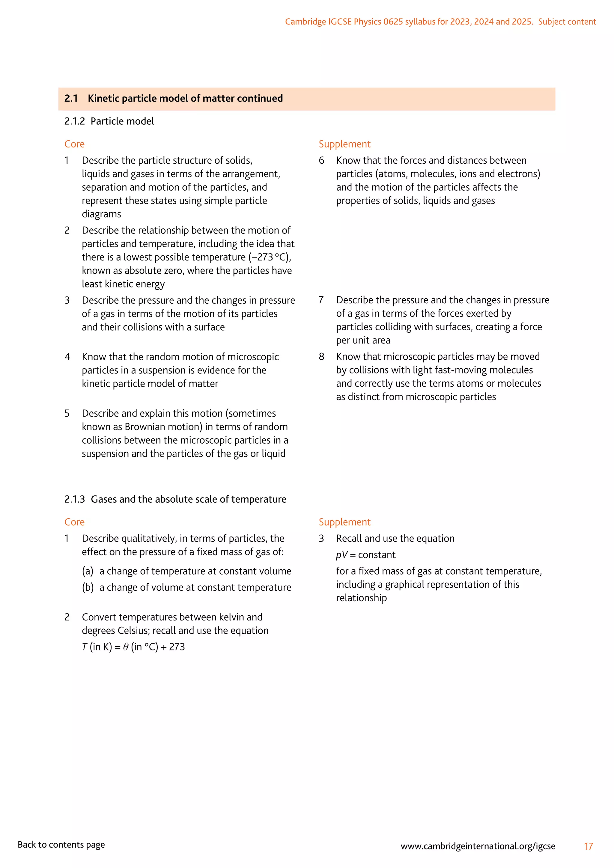 Cambridge IGCSE Physics 0625 syllabus for 2023, 2024 and 2025.  Subject content
17
www.cambridgeinternational.org/igcse
Back to contents page
2.1	 Kinetic particle model of matter continued
2.1.2  Particle model
Core
1	
Describe the particle structure of solids,
liquids and gases in terms of the arrangement,
separation and motion of the particles, and
represent these states using simple particle
diagrams
2	
Describe the relationship between the motion of
particles and temperature, including the idea that
there is a lowest possible temperature (−273 °C),
known as absolute zero, where the particles have
least kinetic energy
3	
Describe the pressure and the changes in pressure
of a gas in terms of the motion of its particles
and their collisions with a surface
4	
Know that the random motion of microscopic
particles in a suspension is evidence for the
kinetic particle model of matter
5	
Describe and explain this motion (sometimes
known as Brownian motion) in terms of random
collisions between the microscopic particles in a
suspension and the particles of the gas or liquid
Supplement
6	
Know that the forces and distances between
particles (atoms, molecules, ions and electrons)
and the motion of the particles affects the
properties of solids, liquids and gases
	
7	
Describe the pressure and the changes in pressure
of a gas in terms of the forces exerted by
particles colliding with surfaces, creating a force
per unit area
8	
Know that microscopic particles may be moved
by collisions with light fast-moving molecules
and correctly use the terms atoms or molecules
as distinct from microscopic particles
2.1.3  Gases and the absolute scale of temperature
Core
1	
Describe qualitatively, in terms of particles, the
effect on the pressure of a fixed mass of gas of:
(a)	 a change of temperature at constant volume
(b)	 a change of volume at constant temperature
2	
Convert temperatures between kelvin and
degrees Celsius; recall and use the equation
	 T (in K) = θ (in °C) + 273
Supplement
3	 Recall and use the equation
	 pV = constant
	
for a fixed mass of gas at constant temperature,
including a graphical representation of this
relationship
 