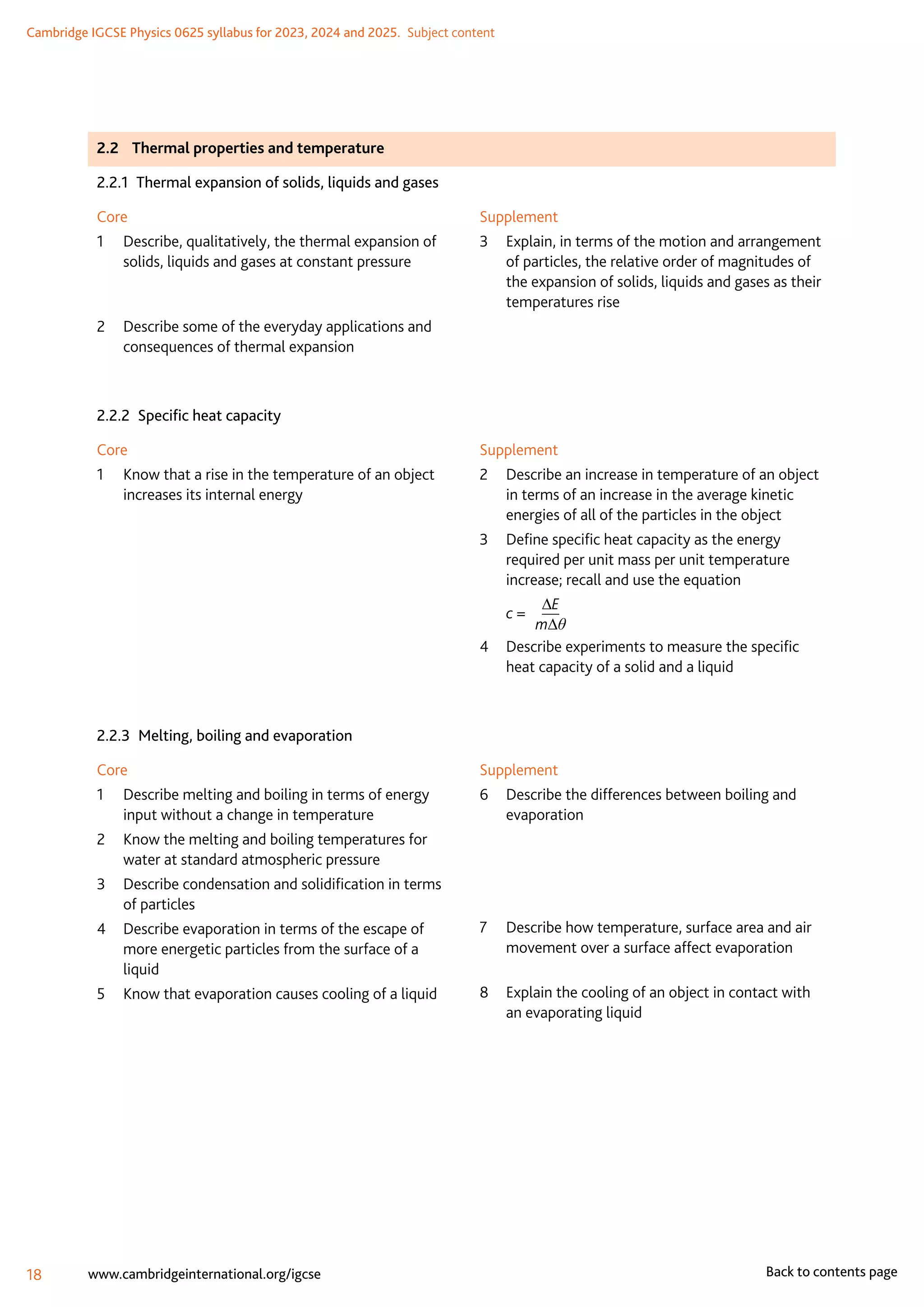 Cambridge IGCSE Physics 0625 syllabus for 2023, 2024 and 2025.  Subject content
18 www.cambridgeinternational.org/igcse Back to contents page
2.2	 Thermal properties and temperature
2.2.1  Thermal expansion of solids, liquids and gases
Core
1	
Describe, qualitatively, the thermal expansion of
solids, liquids and gases at constant pressure
2	
Describe some of the everyday applications and
consequences of thermal expansion
Supplement
3	
Explain, in terms of the motion and arrangement
of particles, the relative order of magnitudes of
the expansion of solids, liquids and gases as their
temperatures rise
2.2.2  Specific heat capacity
Core
1	
Know that a rise in the temperature of an object
increases its internal energy
Supplement
2	
Describe an increase in temperature of an object
in terms of an increase in the average kinetic
energies of all of the particles in the object
3	
Define specific heat capacity as the energy
required per unit mass per unit temperature
increase; recall and use the equation
	 c = 	
∆E
m∆θ
4	
Describe experiments to measure the specific
heat capacity of a solid and a liquid
2.2.3  Melting, boiling and evaporation
Core
1	
Describe melting and boiling in terms of energy
input without a change in temperature
2	
Know the melting and boiling temperatures for
water at standard atmospheric pressure
3	
Describe condensation and solidification in terms
of particles
4	
Describe evaporation in terms of the escape of
more energetic particles from the surface of a
liquid
5	 Know that evaporation causes cooling of a liquid
Supplement
6	
Describe the differences between boiling and
evaporation
	
	
7	
Describe how temperature, surface area and air
movement over a surface affect evaporation
8	
Explain the cooling of an object in contact with
an evaporating liquid
 