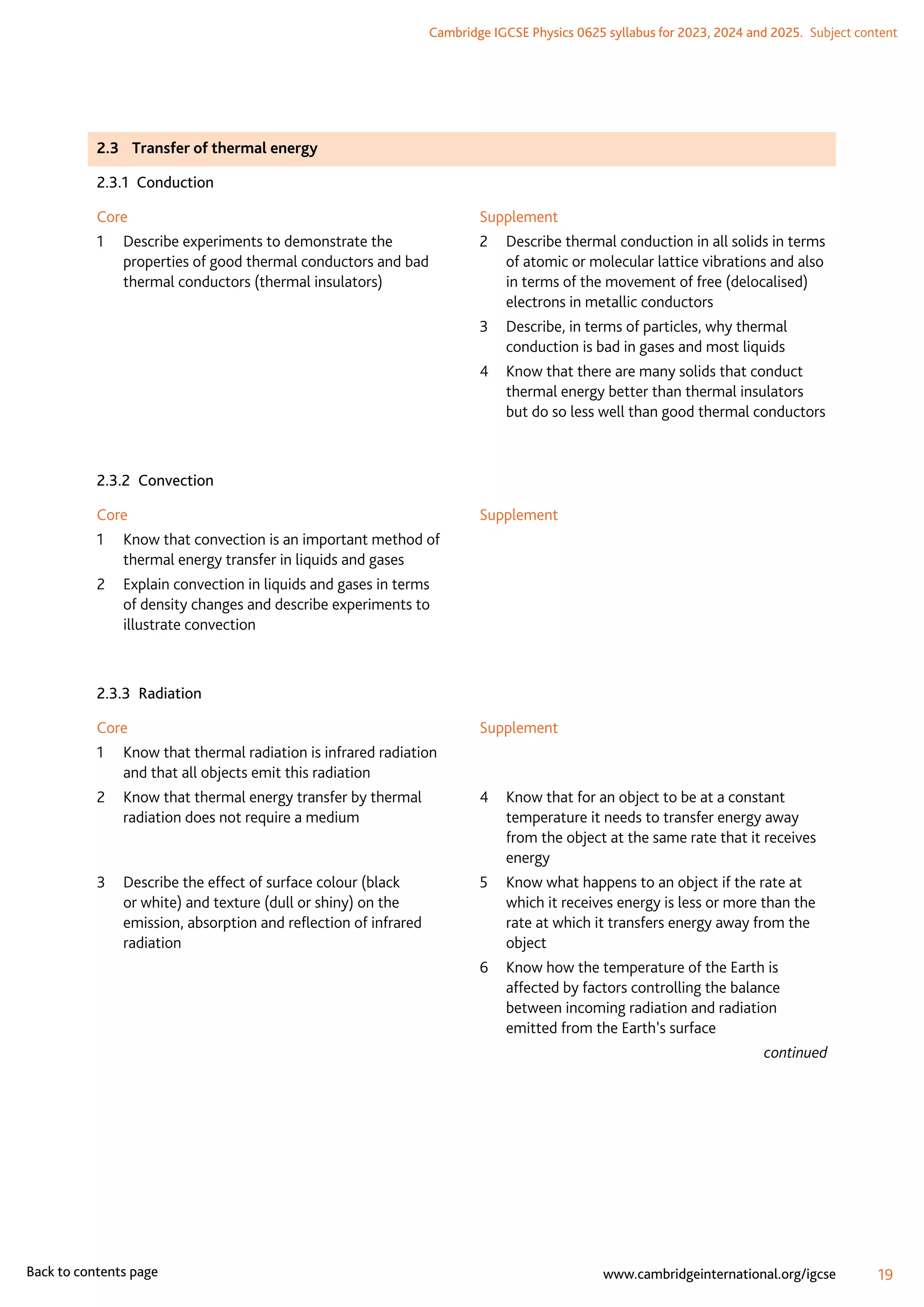 Cambridge IGCSE Physics 0625 syllabus for 2023, 2024 and 2025.  Subject content
19
www.cambridgeinternational.org/igcse
Back to contents page
2.3	 Transfer of thermal energy
2.3.1 Conduction
Core
1	
Describe experiments to demonstrate the
properties of good thermal conductors and bad
thermal conductors (thermal insulators)
Supplement
2	
Describe thermal conduction in all solids in terms
of atomic or molecular lattice vibrations and also
in terms of the movement of free (delocalised)
electrons in metallic conductors
3	
Describe, in terms of particles, why thermal
conduction is bad in gases and most liquids
4	
Know that there are many solids that conduct
thermal energy better than thermal insulators
but do so less well than good thermal conductors
2.3.2 Convection
Core
1	
Know that convection is an important method of
thermal energy transfer in liquids and gases
2	
Explain convection in liquids and gases in terms
of density changes and describe experiments to
illustrate convection
Supplement
2.3.3 Radiation
Core
1	
Know that thermal radiation is infrared radiation
and that all objects emit this radiation
2	
Know that thermal energy transfer by thermal
radiation does not require a medium
3	
Describe the effect of surface colour (black
or white) and texture (dull or shiny) on the
emission, absorption and reflection of infrared
radiation
Supplement
4	
Know that for an object to be at a constant
temperature it needs to transfer energy away
from the object at the same rate that it receives
energy
5	
Know what happens to an object if the rate at
which it receives energy is less or more than the
rate at which it transfers energy away from the
object
6	
Know how the temperature of the Earth is
affected by factors controlling the balance
between incoming radiation and radiation
emitted from the Earth’s surface
continued
 