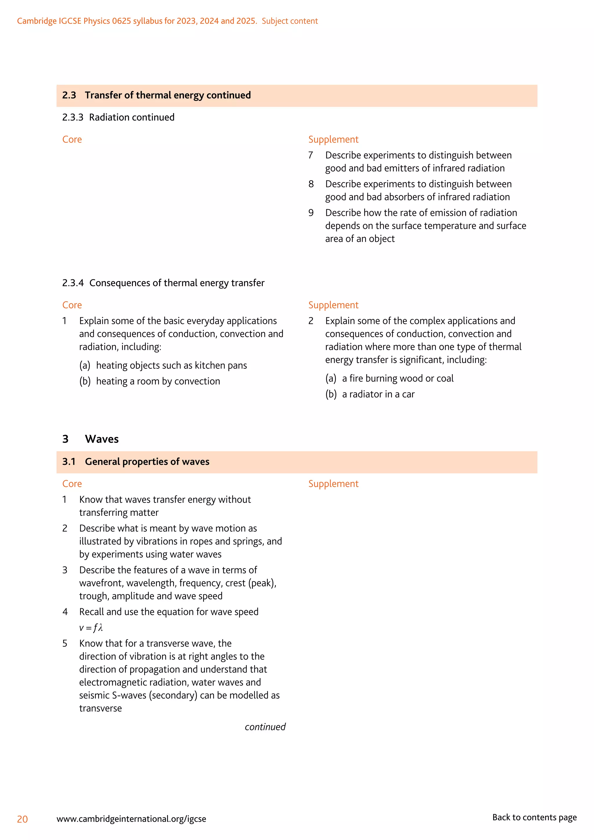 Cambridge IGCSE Physics 0625 syllabus for 2023, 2024 and 2025.  Subject content
20 www.cambridgeinternational.org/igcse Back to contents page
2.3	 Transfer of thermal energy continued
2.3.3  Radiation continued
Core Supplement
7	
Describe experiments to distinguish between
good and bad emitters of infrared radiation
8	
Describe experiments to distinguish between
good and bad absorbers of infrared radiation
9	
Describe how the rate of emission of radiation
depends on the surface temperature and surface
area of an object
2.3.4  Consequences of thermal energy transfer
Core
1	
Explain some of the basic everyday applications
and consequences of conduction, convection and
radiation, including:
(a)	 heating objects such as kitchen pans
(b)	 heating a room by convection
Supplement
2	
Explain some of the complex applications and
consequences of conduction, convection and
radiation where more than one type of thermal
energy transfer is significant, including:
(a)	 a fire burning wood or coal
(b)	 a radiator in a car
3	Waves
3.1	 General properties of waves
Core
1	
Know that waves transfer energy without
transferring matter
2	
Describe what is meant by wave motion as
illustrated by vibrations in ropes and springs, and
by experiments using water waves
3	
Describe the features of a wave in terms of
wavefront, wavelength, frequency, crest (peak),
trough, amplitude and wave speed
4	
Recall and use the equation for wave speed
	 v = f λ
5	
Know that for a transverse wave, the
direction of vibration is at right angles to the
direction of propagation and understand that
electromagnetic radiation, water waves and
seismic S-waves (secondary) can be modelled as
transverse
continued
Supplement
 