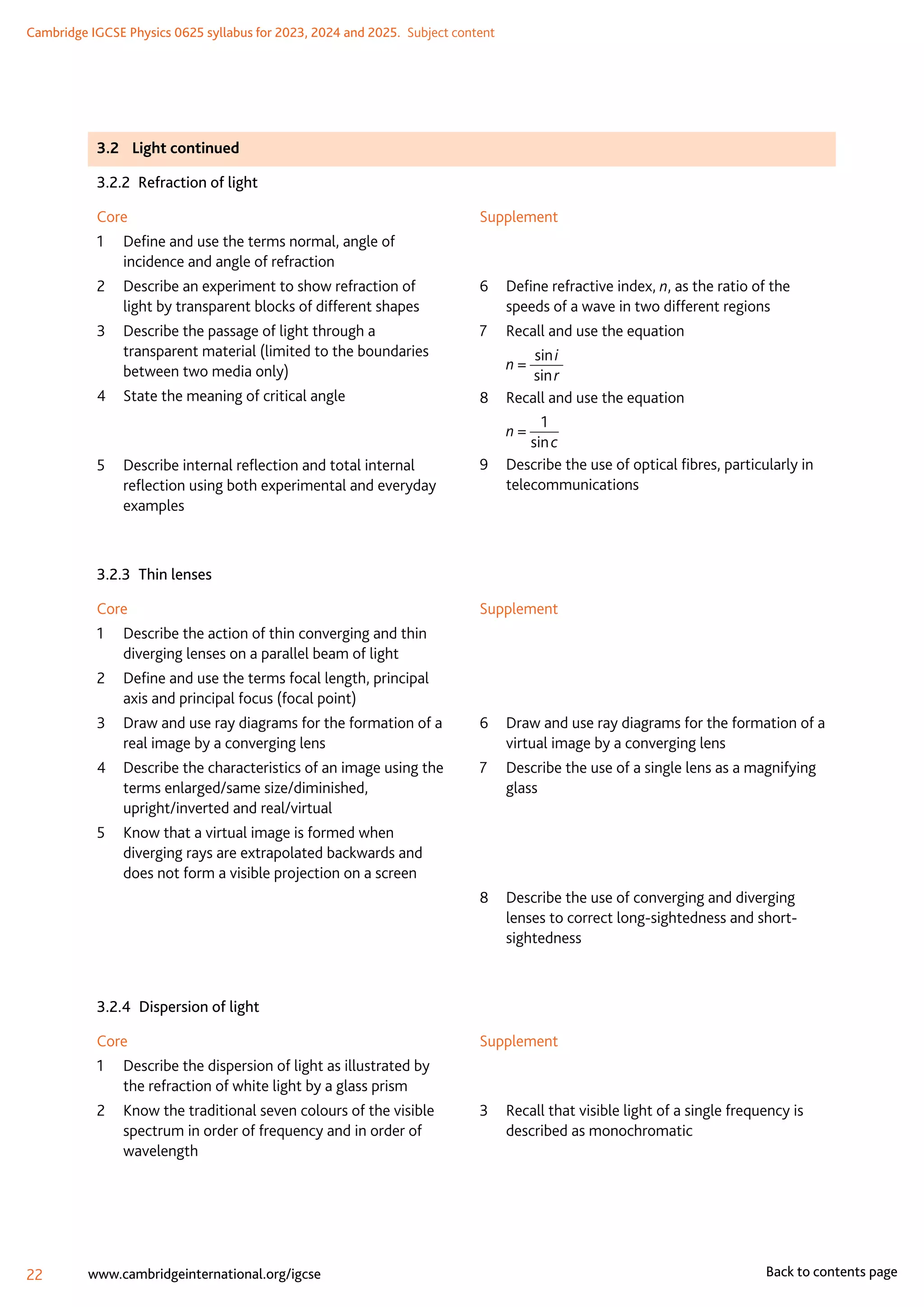 Cambridge IGCSE Physics 0625 syllabus for 2023, 2024 and 2025.  Subject content
22 www.cambridgeinternational.org/igcse Back to contents page
3.2	 Light continued
3.2.2  Refraction of light
Core
1	
Define and use the terms normal, angle of
incidence and angle of refraction
2	
Describe an experiment to show refraction of
light by transparent blocks of different shapes
3	
Describe the passage of light through a
transparent material (limited to the boundaries
between two media only)
4	
State the meaning of critical angle
5	
Describe internal reflection and total internal
reflection using both experimental and everyday
examples
Supplement
6	
Define refractive index, n, as the ratio of the
speeds of a wave in two different regions
7	 Recall and use the equation
	 n =
sin i
sin r
8	 Recall and use the equation
	 n =
1
sin c
9	
Describe the use of optical fibres, particularly in
telecommunications
3.2.3  Thin lenses
Core
1	
Describe the action of thin converging and thin
diverging lenses on a parallel beam of light
2	
Define and use the terms focal length, principal
axis and principal focus (focal point)
3	
Draw and use ray diagrams for the formation of a
real image by a converging lens
4	
Describe the characteristics of an image using the
terms enlarged/same size/diminished,
upright/inverted and real/virtual
5	
Know that a virtual image is formed when
diverging rays are extrapolated backwards and
does not form a visible projection on a screen
Supplement
6	
Draw and use ray diagrams for the formation of a
virtual image by a converging lens
7	
Describe the use of a single lens as a magnifying
glass
	
8	
Describe the use of converging and diverging
lenses to correct long-sightedness and short-
sightedness
3.2.4  Dispersion of light
Core
1	
Describe the dispersion of light as illustrated by
the refraction of white light by a glass prism
2	
Know the traditional seven colours of the visible
spectrum in order of frequency and in order of
wavelength
Supplement
3	
Recall that visible light of a single frequency is
described as monochromatic
 