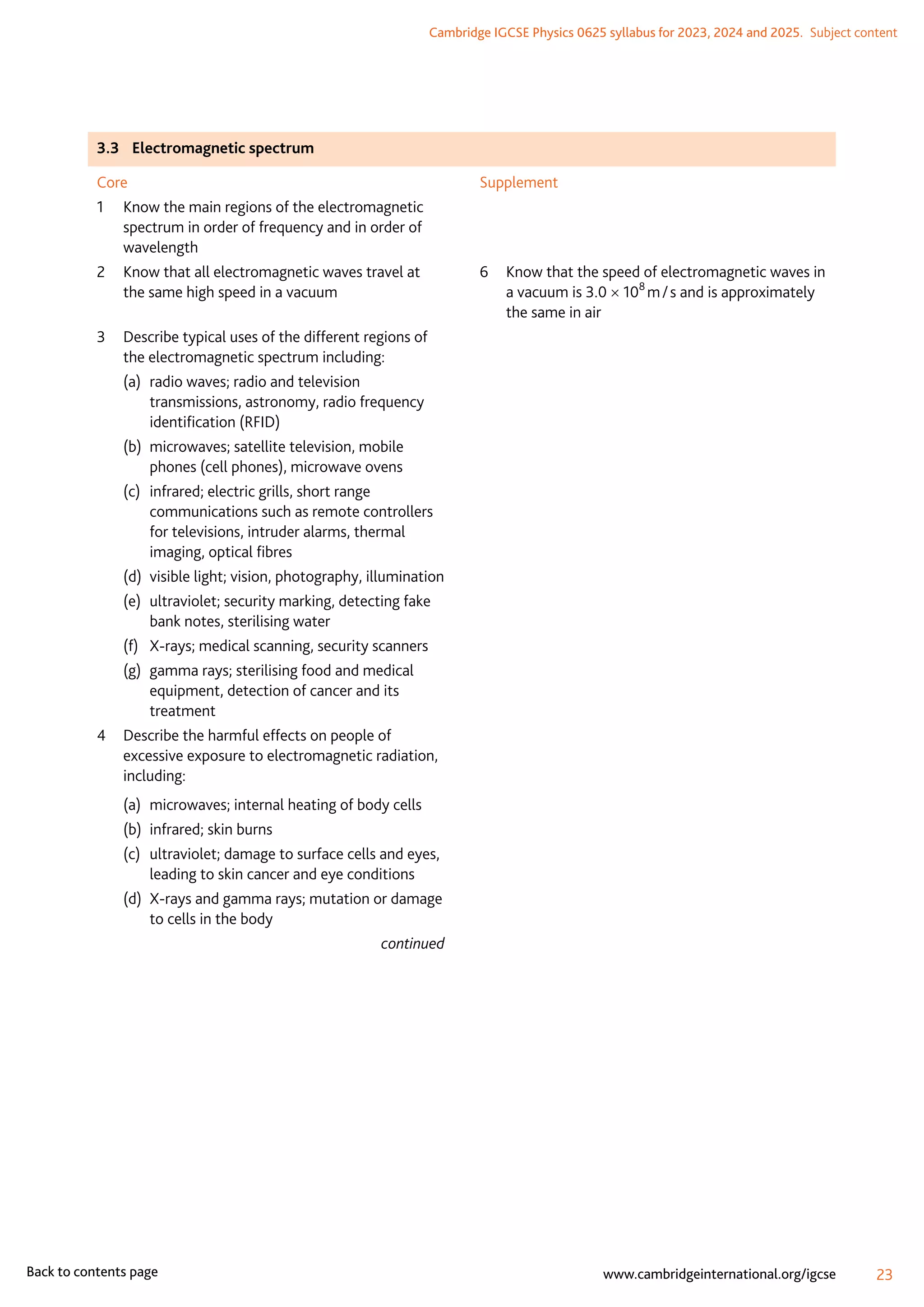 Cambridge IGCSE Physics 0625 syllabus for 2023, 2024 and 2025.  Subject content
23
www.cambridgeinternational.org/igcse
Back to contents page
3.3	 Electromagnetic spectrum
Core
1	
Know the main regions of the electromagnetic
spectrum in order of frequency and in order of
wavelength
2	
Know that all electromagnetic waves travel at
the same high speed in a vacuum
3	
Describe typical uses of the different regions of
the electromagnetic spectrum including:
(a)	
radio waves; radio and television
transmissions, astronomy, radio frequency
identification (RFID)
(b)	
microwaves; satellite television, mobile
phones (cell phones), microwave ovens
(c)	
infrared; electric grills, short range
communications such as remote controllers
for televisions, intruder alarms, thermal
imaging, optical fibres
(d)	
visible light; vision, photography, illumination
(e)	
ultraviolet; security marking, detecting fake
bank notes, sterilising water
(f)	
X-rays; medical scanning, security scanners
(g)	
gamma rays; sterilising food and medical
equipment, detection of cancer and its
treatment
4	
Describe the harmful effects on people of
excessive exposure to electromagnetic radiation,
including:
(a)	 microwaves; internal heating of body cells
(b)	 infrared; skin burns
(c)	
ultraviolet; damage to surface cells and eyes,
leading to skin cancer and eye conditions
(d)	
X-rays and gamma rays; mutation or damage
to cells in the body
continued
Supplement
6	
Know that the speed of electromagnetic waves in
a vacuum is 3.0 × 108
 m / s and is approximately
the same in air
 