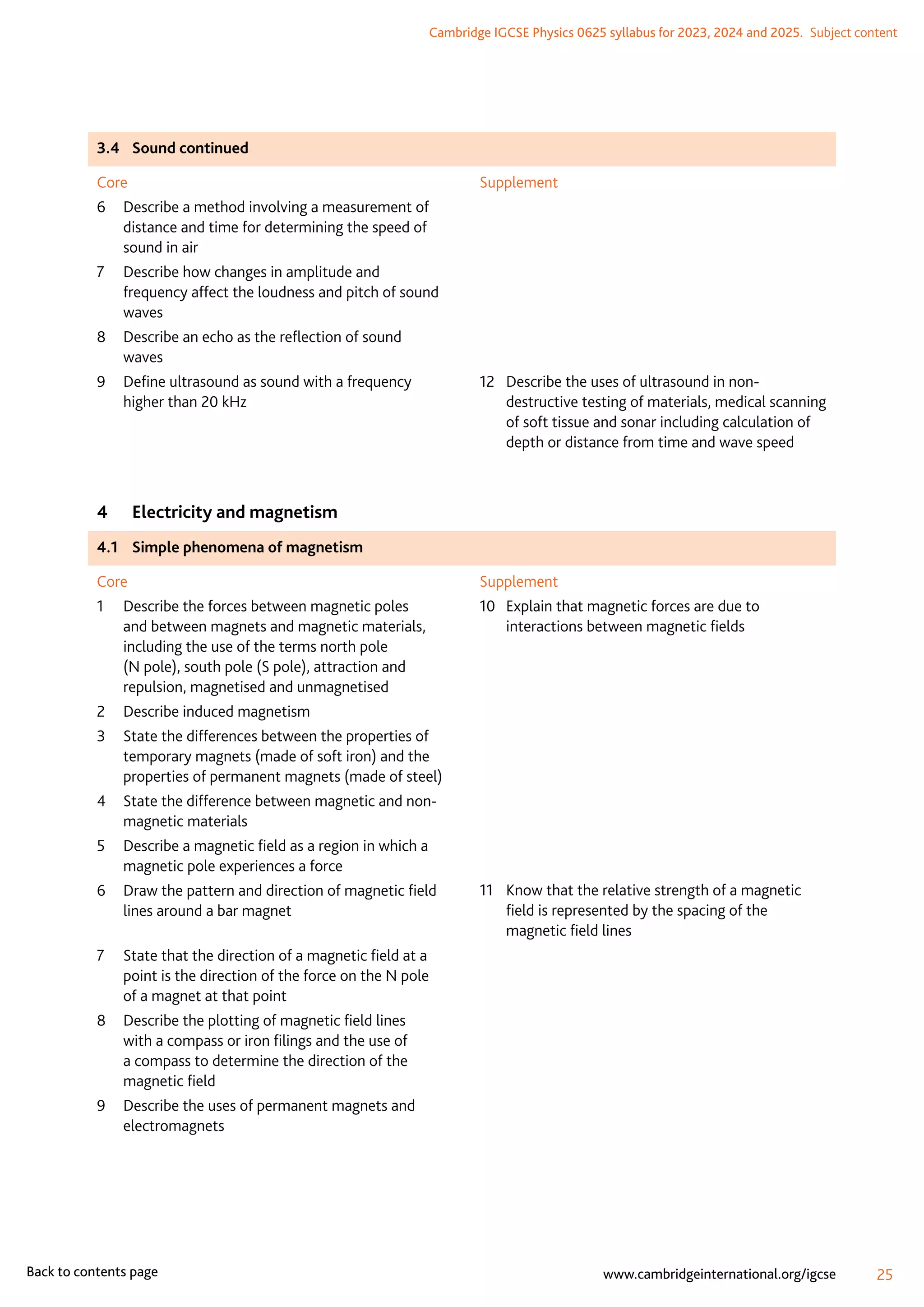 Cambridge IGCSE Physics 0625 syllabus for 2023, 2024 and 2025.  Subject content
25
www.cambridgeinternational.org/igcse
Back to contents page
3.4	 Sound continued
Core
6	
Describe a method involving a measurement of
distance and time for determining the speed of
sound in air
7	
Describe how changes in amplitude and
frequency affect the loudness and pitch of sound
waves
8	
Describe an echo as the reflection of sound
waves
9	
Define ultrasound as sound with a frequency
higher than 20 kHz
Supplement
12	
Describe the uses of ultrasound in non-
destructive testing of materials, medical scanning
of soft tissue and sonar including calculation of
depth or distance from time and wave speed
4	 Electricity and magnetism
4.1	 Simple phenomena of magnetism
Core
1	
Describe the forces between magnetic poles
and between magnets and magnetic materials,
including the use of the terms north pole
(N pole), south pole (S pole), attraction and
repulsion, magnetised and unmagnetised
2	 Describe induced magnetism
3	
State the differences between the properties of
temporary magnets (made of soft iron) and the
properties of permanent magnets (made of steel)
4	
State the difference between magnetic and non-
magnetic materials
5	
Describe a magnetic field as a region in which a
magnetic pole experiences a force
6	
Draw the pattern and direction of magnetic field
lines around a bar magnet
7	
State that the direction of a magnetic field at a
point is the direction of the force on the N pole
of a magnet at that point
8	
Describe the plotting of magnetic field lines
with a compass or iron filings and the use of
a compass to determine the direction of the
magnetic field
9	
Describe the uses of permanent magnets and
electromagnets
Supplement
10	
Explain that magnetic forces are due to
interactions between magnetic fields
11	
Know that the relative strength of a magnetic
field is represented by the spacing of the
magnetic field lines
 