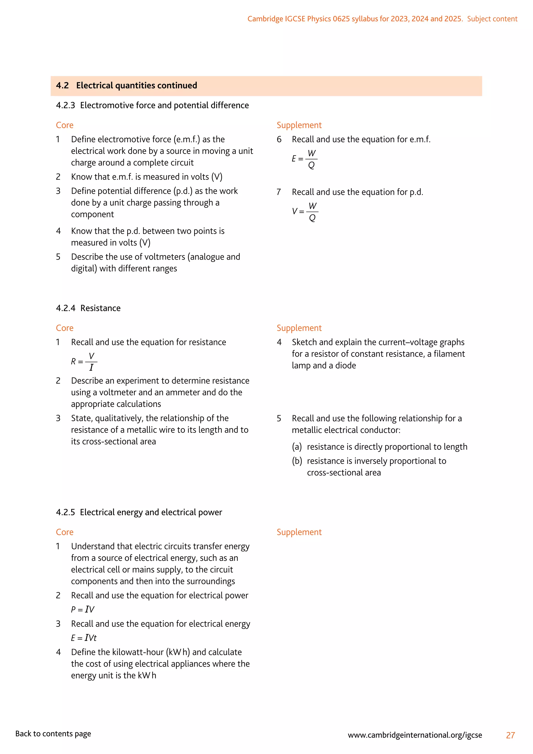 Cambridge IGCSE Physics 0625 syllabus for 2023, 2024 and 2025.  Subject content
27
www.cambridgeinternational.org/igcse
Back to contents page
4.2	 Electrical quantities continued
4.2.3  Electromotive force and potential difference
Core
1	
Define electromotive force (e.m.f.) as the
electrical work done by a source in moving a unit
charge around a complete circuit
2	
Know that e.m.f. is measured in volts (V)
3	
Define potential difference (p.d.) as the work
done by a unit charge passing through a
component
4	
Know that the p.d. between two points is
measured in volts (V)
5	
Describe the use of voltmeters (analogue and
digital) with different ranges
Supplement
6	 Recall and use the equation for e.m.f.
	 E =
W
Q
7	 Recall and use the equation for p.d.
	 V =
W
Q
4.2.4 Resistance
Core
1	 Recall and use the equation for resistance
	 R =
V
I
2	
Describe an experiment to determine resistance
using a voltmeter and an ammeter and do the
appropriate calculations
3	
State, qualitatively, the relationship of the
resistance of a metallic wire to its length and to
its cross-sectional area
Supplement
4	
Sketch and explain the current–voltage graphs
for a resistor of constant resistance, a filament
lamp and a diode
5	
Recall and use the following relationship for a
metallic electrical conductor:
(a)	 resistance is directly proportional to length
(b)	
resistance is inversely proportional to
cross-sectional area
4.2.5  Electrical energy and electrical power
Core
1	
Understand that electric circuits transfer energy
from a source of electrical energy, such as an
electrical cell or mains supply, to the circuit
components and then into the surroundings
2	 Recall and use the equation for electrical power
	 P = IV
3	 Recall and use the equation for electrical energy
	 E = IVt
4	
Define the kilowatt-hour (kW h) and calculate
the cost of using electrical appliances where the
energy unit is the kW h
Supplement
 