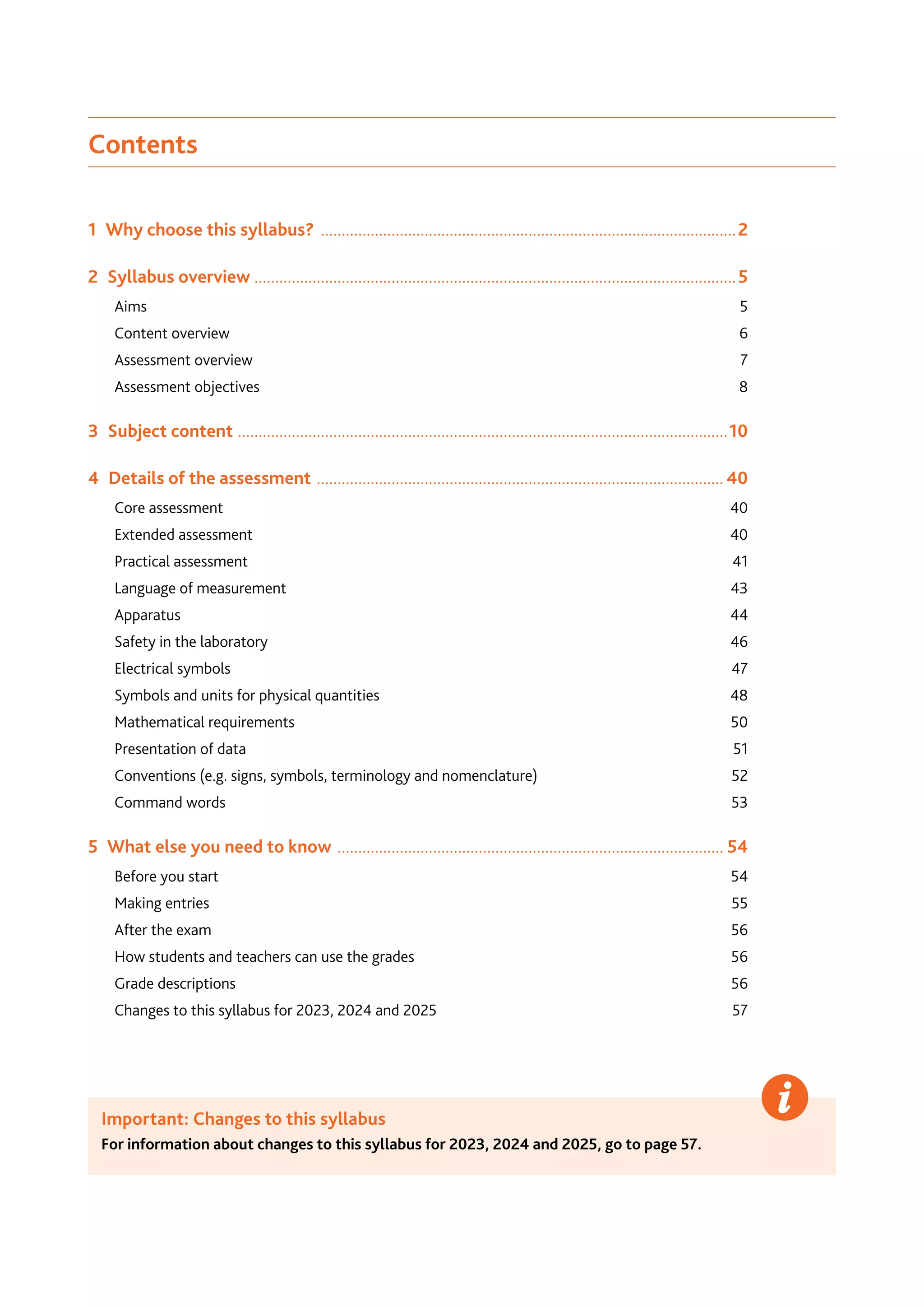 Contents
1  Why choose this syllabus? .....................................................................................................2
2  Syllabus overview ....................................................................................................................5
Aims		 5
Content overview	 6
Assessment overview	 7
Assessment objectives	 8
3  Subject content .......................................................................................................................10
4  Details of the assessment ................................................................................................... 40
Core assessment	 40
Extended assessment	 40
Practical assessment	 41
Language of measurement	 43
Apparatus	44
Safety in the laboratory	 46
Electrical symbols	 47
Symbols and units for physical quantities	 48
Mathematical requirements	 50
Presentation of data	 51
Conventions (e.g. signs, symbols, terminology and nomenclature)	 52
Command words	 53
5  What else you need to know .............................................................................................. 54
Before you start	 54
Making entries	 55
After the exam	 56
How students and teachers can use the grades	 56
Grade descriptions	 56
Changes to this syllabus for 2023, 2024 and 2025	 57
Important: Changes to this syllabus
For information about changes to this syllabus for 2023, 2024 and 2025, go to page 57.
 