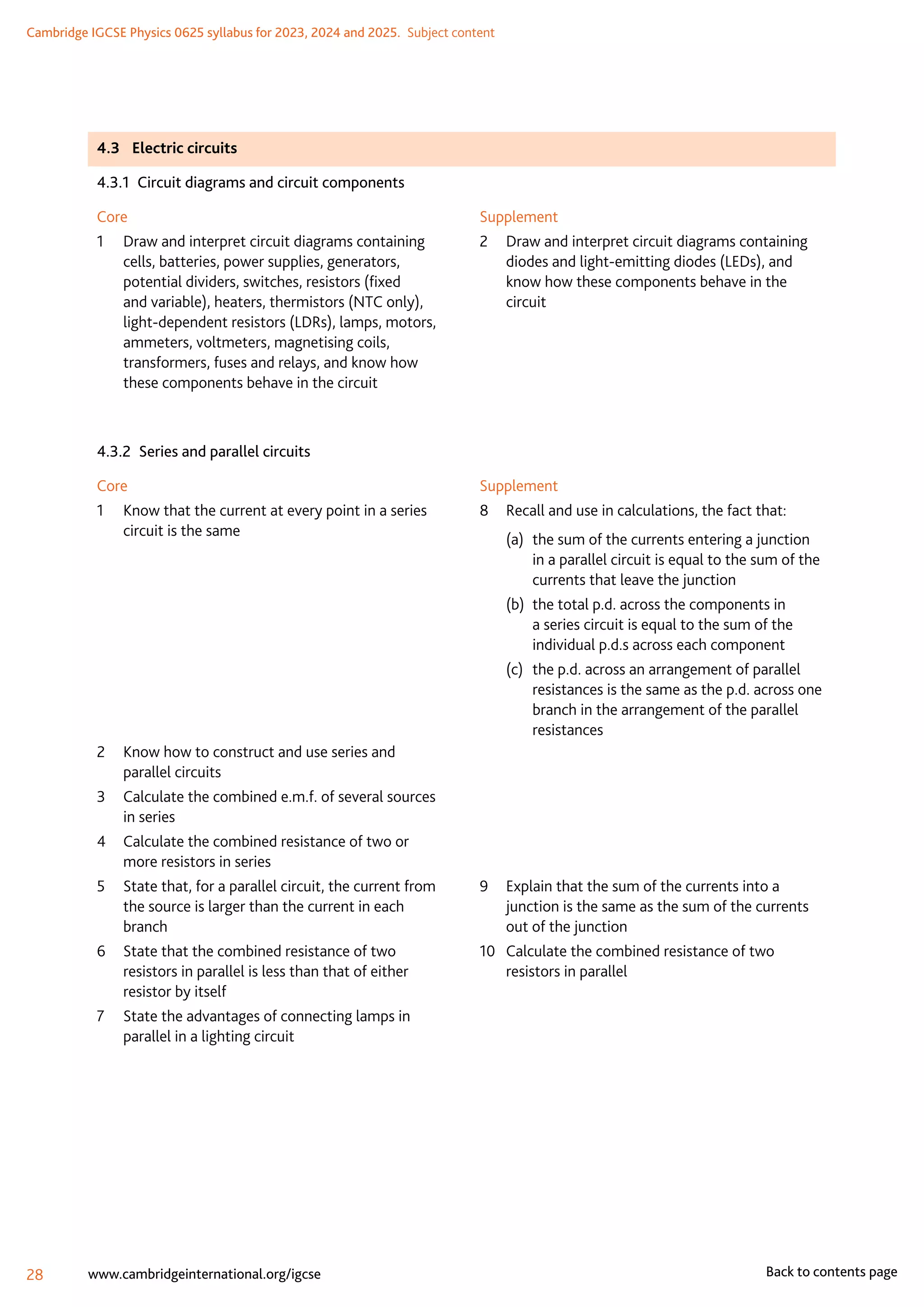 Cambridge IGCSE Physics 0625 syllabus for 2023, 2024 and 2025.  Subject content
28 www.cambridgeinternational.org/igcse Back to contents page
4.3	 Electric circuits
4.3.1  Circuit diagrams and circuit components
Core
1	
Draw and interpret circuit diagrams containing
cells, batteries, power supplies, generators,
potential dividers, switches, resistors (fixed
and variable), heaters, thermistors (NTC only),
light-dependent resistors (LDRs), lamps, motors,
ammeters, voltmeters, magnetising coils,
transformers, fuses and relays, and know how
these components behave in the circuit
Supplement
2	
Draw and interpret circuit diagrams containing
diodes and light-emitting diodes (LEDs), and
know how these components behave in the
circuit
4.3.2  Series and parallel circuits
Core
1	
Know that the current at every point in a series
circuit is the same
2	
Know how to construct and use series and
parallel circuits
3	
Calculate the combined e.m.f. of several sources
in series
4	
Calculate the combined resistance of two or
more resistors in series
5	
State that, for a parallel circuit, the current from
the source is larger than the current in each
branch
6	
State that the combined resistance of two
resistors in parallel is less than that of either
resistor by itself
7	
State the advantages of connecting lamps in
parallel in a lighting circuit
Supplement
8	 Recall and use in calculations, the fact that:
(a)	
the sum of the currents entering a junction
in a parallel circuit is equal to the sum of the
currents that leave the junction
(b)	
the total p.d. across the components in
a series circuit is equal to the sum of the
individual p.d.s across each component
(c)	
the p.d. across an arrangement of parallel
resistances is the same as the p.d. across one
branch in the arrangement of the parallel
resistances
	
	
	
	
9	
Explain that the sum of the currents into a
junction is the same as the sum of the currents
out of the junction
10	
Calculate the combined resistance of two
resistors in parallel
 