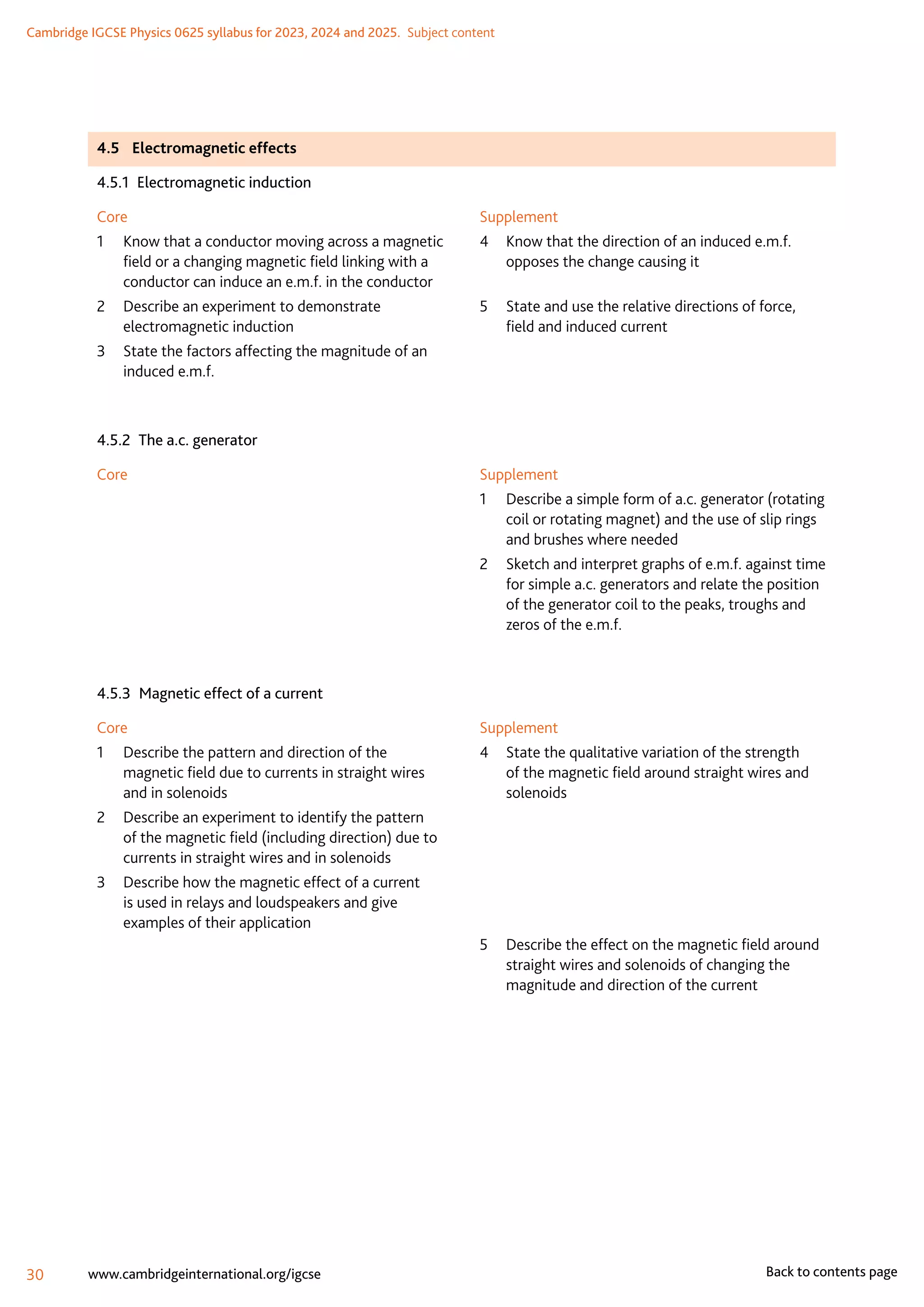 Cambridge IGCSE Physics 0625 syllabus for 2023, 2024 and 2025.  Subject content
30 www.cambridgeinternational.org/igcse Back to contents page
4.5	 Electromagnetic effects
4.5.1  Electromagnetic induction
Core
1	
Know that a conductor moving across a magnetic
field or a changing magnetic field linking with a
conductor can induce an e.m.f. in the conductor
2	
Describe an experiment to demonstrate
electromagnetic induction
3	
State the factors affecting the magnitude of an
induced e.m.f.
Supplement
4	
Know that the direction of an induced e.m.f.
opposes the change causing it
5	
State and use the relative directions of force,
field and induced current
4.5.2  The a.c. generator
Core Supplement
1	
Describe a simple form of a.c. generator (rotating
coil or rotating magnet) and the use of slip rings
and brushes where needed
2	
Sketch and interpret graphs of e.m.f. against time
for simple a.c. generators and relate the position
of the generator coil to the peaks, troughs and
zeros of the e.m.f.
4.5.3  Magnetic effect of a current
Core
1	
Describe the pattern and direction of the
magnetic field due to currents in straight wires
and in solenoids
2	
Describe an experiment to identify the pattern
of the magnetic field (including direction) due to
currents in straight wires and in solenoids
3	
Describe how the magnetic effect of a current
is used in relays and loudspeakers and give
examples of their application
Supplement
4	
State the qualitative variation of the strength
of the magnetic field around straight wires and
solenoids
5	
Describe the effect on the magnetic field around
straight wires and solenoids of changing the
magnitude and direction of the current
 
