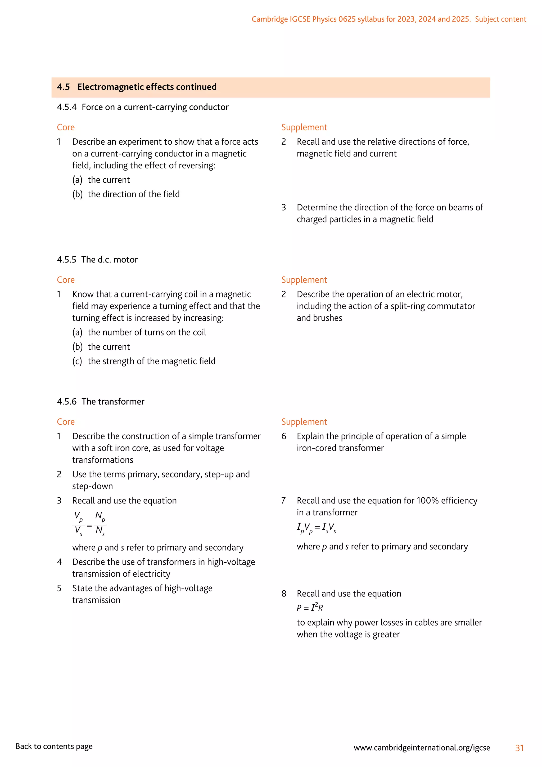 Cambridge IGCSE Physics 0625 syllabus for 2023, 2024 and 2025.  Subject content
31
www.cambridgeinternational.org/igcse
Back to contents page
4.5	 Electromagnetic effects continued
4.5.4  Force on a current-carrying conductor
Core
1	
Describe an experiment to show that a force acts
on a current-carrying conductor in a magnetic
field, including the effect of reversing:
(a)	 the current
(b)	 the direction of the field
Supplement
2	
Recall and use the relative directions of force,
magnetic field and current
3	
Determine the direction of the force on beams of
charged particles in a magnetic field
4.5.5  The d.c. motor
Core
1	
Know that a current-carrying coil in a magnetic
field may experience a turning effect and that the
turning effect is increased by increasing:
(a)	 the number of turns on the coil
(b)	 the current
(c)	 the strength of the magnetic field
Supplement
2	
Describe the operation of an electric motor,
including the action of a split-ring commutator
and brushes
4.5.6  The transformer
Core
1	
Describe the construction of a simple transformer
with a soft iron core, as used for voltage
transformations
2	
Use the terms primary, secondary, step-up and
step-down
3	 Recall and use the equation
	
Vp
Vs
=
Np
Ns
	where p and s refer to primary and secondary
4	
Describe the use of transformers in high-voltage
transmission of electricity
5	
State the advantages of high-voltage
transmission
Supplement
6	
Explain the principle of operation of a simple
iron-cored transformer
7	
Recall and use the equation for 100% efficiency
in a transformer
	 IpVp = IsVs
	where p and s refer to primary and secondary
8	 Recall and use the equation
	 P = I2
R
	
to explain why power losses in cables are smaller
when the voltage is greater
 