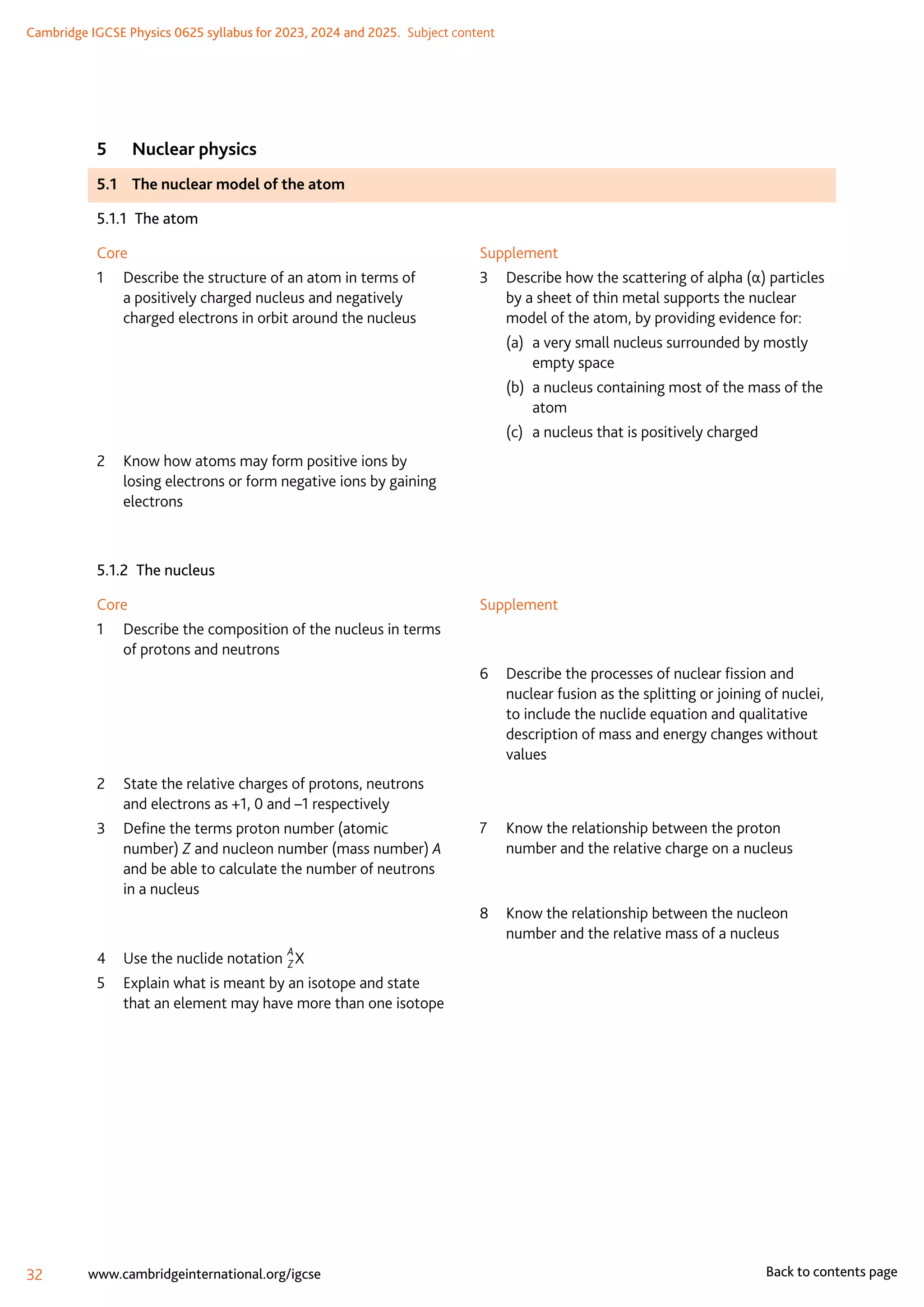 Cambridge IGCSE Physics 0625 syllabus for 2023, 2024 and 2025.  Subject content
32 www.cambridgeinternational.org/igcse Back to contents page
5	 Nuclear physics
5.1	 The nuclear model of the atom
5.1.1  The atom
Core
1	
Describe the structure of an atom in terms of
a positively charged nucleus and negatively
charged electrons in orbit around the nucleus
2	
Know how atoms may form positive ions by
losing electrons or form negative ions by gaining
electrons
Supplement
3	
Describe how the scattering of alpha (α) particles
by a sheet of thin metal supports the nuclear
model of the atom, by providing evidence for:
(a)	
a very small nucleus surrounded by mostly
empty space
(b)	
a nucleus containing most of the mass of the
atom
(c)	 a nucleus that is positively charged
5.1.2  The nucleus
Core
1	
Describe the composition of the nucleus in terms
of protons and neutrons
2	
State the relative charges of protons, neutrons
and electrons as +1, 0 and –1 respectively
3	
Define the terms proton number (atomic
number) Z and nucleon number (mass number) A
and be able to calculate the number of neutrons
in a nucleus
4	
Use the nuclide notation
A
ZX
5	
Explain what is meant by an isotope and state
that an element may have more than one isotope
Supplement
6	
Describe the processes of nuclear fission and
nuclear fusion as the splitting or joining of nuclei,
to include the nuclide equation and qualitative
description of mass and energy changes without
values
7	
Know the relationship between the proton
number and the relative charge on a nucleus
8	
Know the relationship between the nucleon
number and the relative mass of a nucleus
 