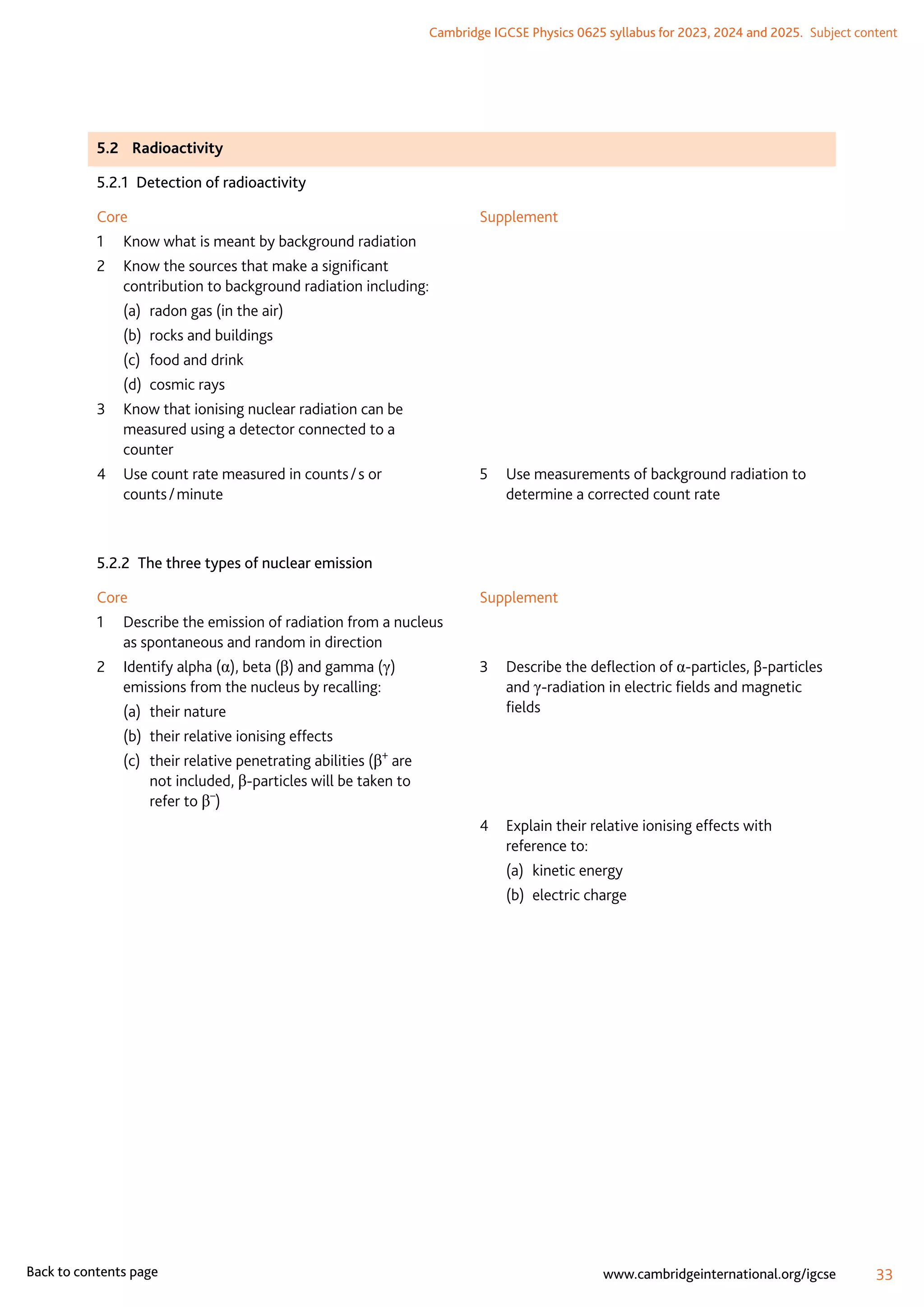 Cambridge IGCSE Physics 0625 syllabus for 2023, 2024 and 2025.  Subject content
33
www.cambridgeinternational.org/igcse
Back to contents page
5.2	Radioactivity
5.2.1  Detection of radioactivity
Core
1	 Know what is meant by background radiation
2	
Know the sources that make a significant
contribution to background radiation including:
(a)	 radon gas (in the air)
(b)	 rocks and buildings
(c)	 food and drink
(d)	 cosmic rays
3	
Know that ionising nuclear radiation can be
measured using a detector connected to a
counter
4	
Use count rate measured in counts / s or
counts / minute
Supplement
5	
Use measurements of background radiation to
determine a corrected count rate
5.2.2  The three types of nuclear emission
Core
1	
Describe the emission of radiation from a nucleus
as spontaneous and random in direction
2	
Identify alpha (α), beta (β) and gamma (γ)
emissions from the nucleus by recalling:
(a)	 their nature
(b)	 their relative ionising effects
(c)	
their relative penetrating abilities (β+
are
not included, β-particles will be taken to
refer to β–
)
Supplement
3	
Describe the deflection of α-particles, β-particles
and γ-radiation in electric fields and magnetic
fields
4	
Explain their relative ionising effects with
reference to:
(a)	 kinetic energy
(b)	 electric charge
 