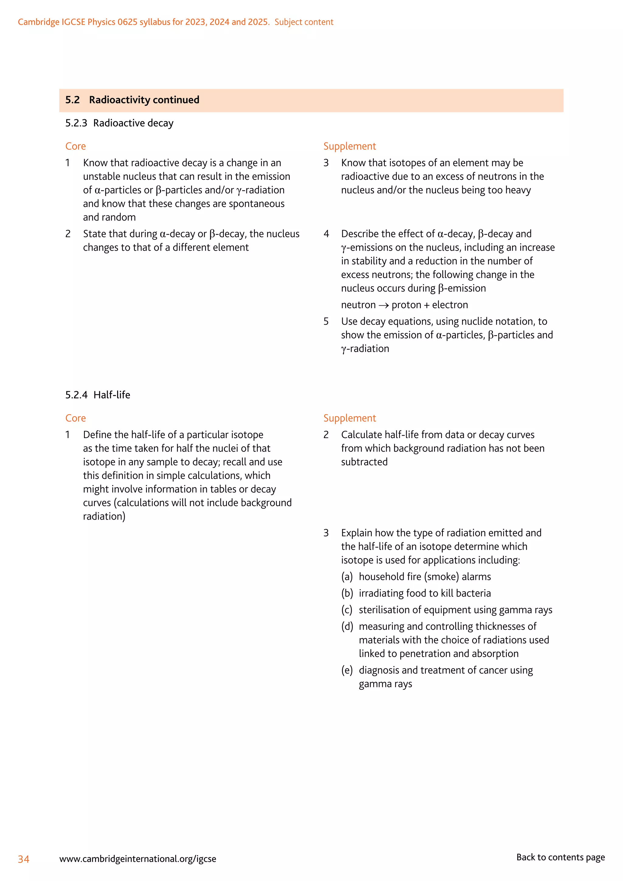 Cambridge IGCSE Physics 0625 syllabus for 2023, 2024 and 2025.  Subject content
34 www.cambridgeinternational.org/igcse Back to contents page
5.2	 Radioactivity continued
5.2.3  Radioactive decay
Core
1	
Know that radioactive decay is a change in an
unstable nucleus that can result in the emission
of α-particles or β-particles and/or γ-radiation
and know that these changes are spontaneous
and random
2	
State that during α-decay or β-decay, the nucleus
changes to that of a different element
Supplement
3	
Know that isotopes of an element may be
radioactive due to an excess of neutrons in the
nucleus and/or the nucleus being too heavy
4	
Describe the effect of α-decay, β-decay and
γ-emissions on the nucleus, including an increase
in stability and a reduction in the number of
excess neutrons; the following change in the
nucleus occurs during β-emission
	neutron → proton + electron
5	
Use decay equations, using nuclide notation, to
show the emission of α-particles, β-particles and
γ-radiation
5.2.4 Half-life
Core
1	
Define the half-life of a particular isotope
as the time taken for half the nuclei of that
isotope in any sample to decay; recall and use
this definition in simple calculations, which
might involve information in tables or decay
curves (calculations will not include background
radiation)
Supplement
2	
Calculate half-life from data or decay curves
from which background radiation has not been
subtracted
3	
Explain how the type of radiation emitted and
the half-life of an isotope determine which
isotope is used for applications including:
(a)	 household fire (smoke) alarms
(b)	 irradiating food to kill bacteria
(c)	 sterilisation of equipment using gamma rays
(d)	
measuring and controlling thicknesses of
materials with the choice of radiations used
linked to penetration and absorption
(e)	
diagnosis and treatment of cancer using
gamma rays
 