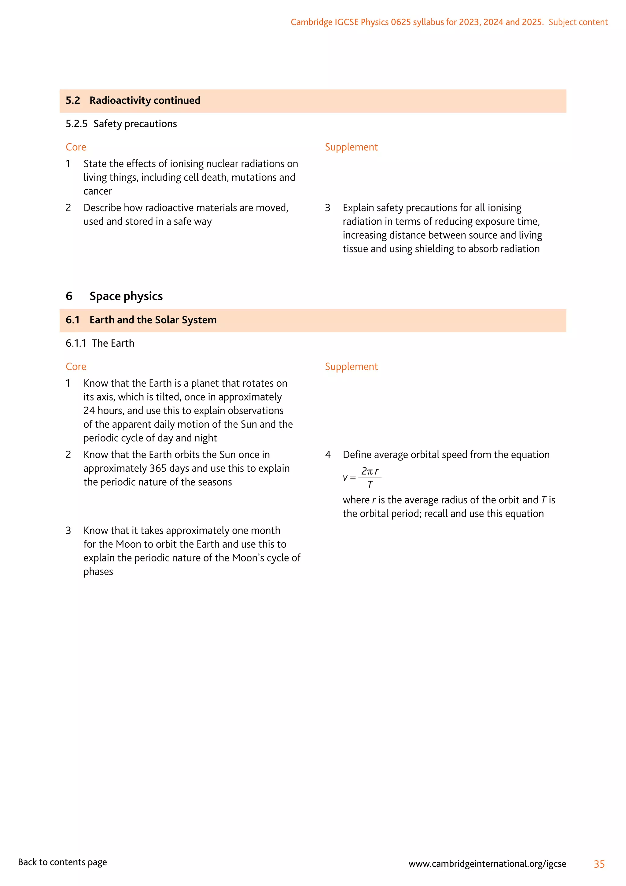 Cambridge IGCSE Physics 0625 syllabus for 2023, 2024 and 2025.  Subject content
35
www.cambridgeinternational.org/igcse
Back to contents page
5.2	 Radioactivity continued
5.2.5  Safety precautions
Core
1	
State the effects of ionising nuclear radiations on
living things, including cell death, mutations and
cancer
2	
Describe how radioactive materials are moved,
used and stored in a safe way
Supplement
3	
Explain safety precautions for all ionising
radiation in terms of reducing exposure time,
increasing distance between source and living
tissue and using shielding to absorb radiation
6	 Space physics
6.1	 Earth and the Solar System
6.1.1  The Earth
Core
1	
Know that the Earth is a planet that rotates on
its axis, which is tilted, once in approximately
24 hours, and use this to explain observations
of the apparent daily motion of the Sun and the
periodic cycle of day and night
2	
Know that the Earth orbits the Sun once in
approximately 365 days and use this to explain
the periodic nature of the seasons
3	
Know that it takes approximately one month
for the Moon to orbit the Earth and use this to
explain the periodic nature of the Moon’s cycle of
phases
Supplement
4	 Define average orbital speed from the equation
	 v =
2π r
T
	where r is the average radius of the orbit and T is
the orbital period; recall and use this equation
 