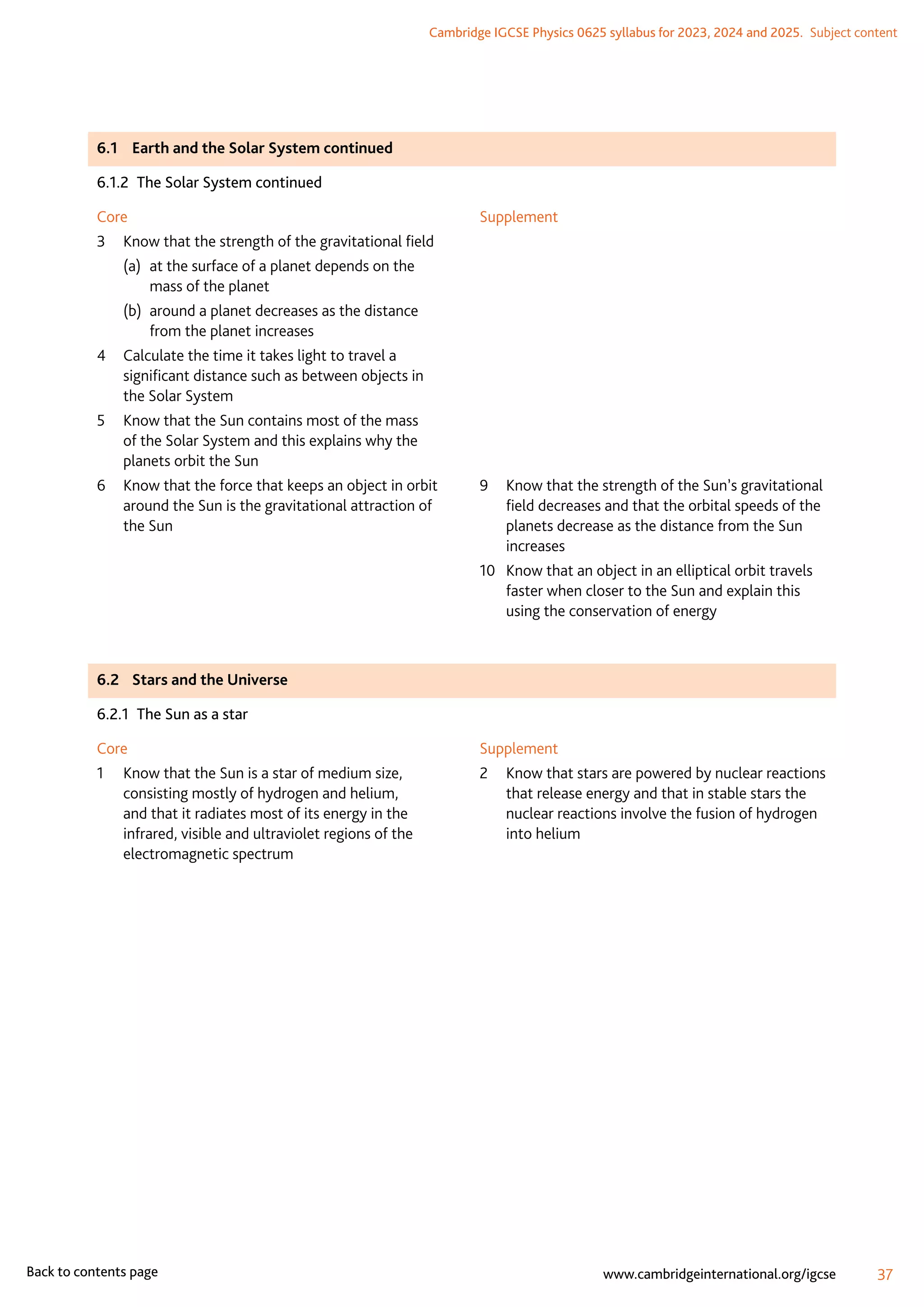 Cambridge IGCSE Physics 0625 syllabus for 2023, 2024 and 2025.  Subject content
37
www.cambridgeinternational.org/igcse
Back to contents page
6.1	 Earth and the Solar System continued
6.1.2  The Solar System continued
Core
3	
Know that the strength of the gravitational field
(a)	
at the surface of a planet depends on the
mass of the planet
(b)	
around a planet decreases as the distance
from the planet increases
4	
Calculate the time it takes light to travel a
significant distance such as between objects in
the Solar System
5	
Know that the Sun contains most of the mass
of the Solar System and this explains why the
planets orbit the Sun
6	
Know that the force that keeps an object in orbit
around the Sun is the gravitational attraction of
the Sun
Supplement
9	
Know that the strength of the Sun’s gravitational
field decreases and that the orbital speeds of the
planets decrease as the distance from the Sun
increases
10	
Know that an object in an elliptical orbit travels
faster when closer to the Sun and explain this
using the conservation of energy
6.2	 Stars and the Universe
6.2.1  The Sun as a star
Core
1	
Know that the Sun is a star of medium size,
consisting mostly of hydrogen and helium,
and that it radiates most of its energy in the
infrared, visible and ultraviolet regions of the
electromagnetic spectrum
Supplement
2	
Know that stars are powered by nuclear reactions
that release energy and that in stable stars the
nuclear reactions involve the fusion of hydrogen
into helium
 