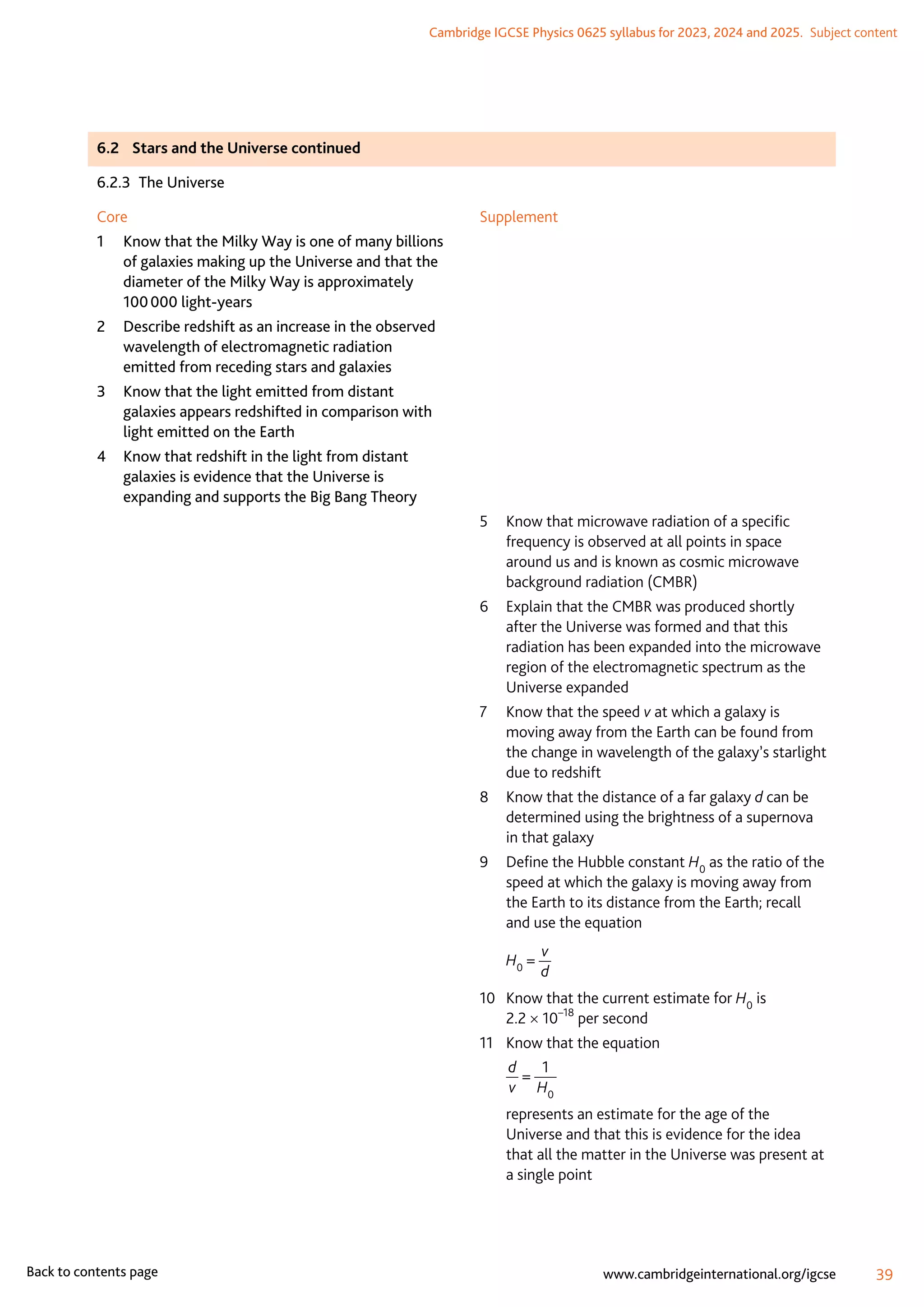 Cambridge IGCSE Physics 0625 syllabus for 2023, 2024 and 2025.  Subject content
39
www.cambridgeinternational.org/igcse
Back to contents page
6.2	 Stars and the Universe continued
6.2.3  The Universe
Core
1	
Know that the Milky Way is one of many billions
of galaxies making up the Universe and that the
diameter of the Milky Way is approximately
100 000 light-years
2	
Describe redshift as an increase in the observed
wavelength of electromagnetic radiation
emitted from receding stars and galaxies
3	
Know that the light emitted from distant
galaxies appears redshifted in comparison with
light emitted on the Earth
4	
Know that redshift in the light from distant
galaxies is evidence that the Universe is
expanding and supports the Big Bang Theory
Supplement
5	
Know that microwave radiation of a specific
frequency is observed at all points in space
around us and is known as cosmic microwave
background radiation (CMBR)
6	
Explain that the CMBR was produced shortly
after the Universe was formed and that this
radiation has been expanded into the microwave
region of the electromagnetic spectrum as the
Universe expanded
7	
Know that the speed v at which a galaxy is
moving away from the Earth can be found from
the change in wavelength of the galaxy’s starlight
due to redshift
8	
Know that the distance of a far galaxy d can be
determined using the brightness of a supernova
in that galaxy
9	
Define the Hubble constant H0 as the ratio of the
speed at which the galaxy is moving away from
the Earth to its distance from the Earth; recall
and use the equation
	 H0 =
v
d
10	
Know that the current estimate for H0 is
2.2 × 10–18
per second
11	 Know that the equation
	
d
v
=
1
H0
	
represents an estimate for the age of the
Universe and that this is evidence for the idea
that all the matter in the Universe was present at
a single point
 