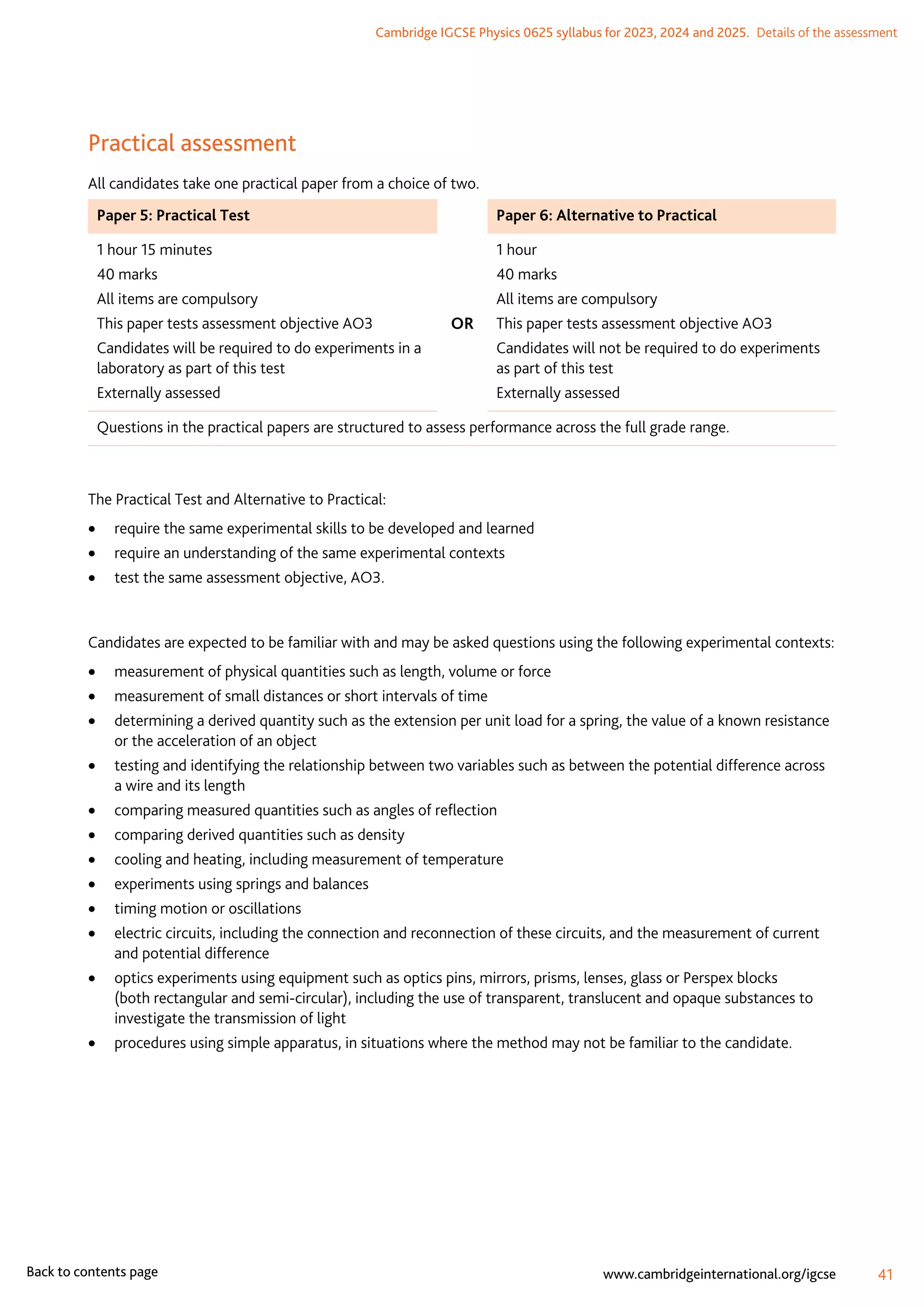 Cambridge IGCSE Physics 0625 syllabus for 2023, 2024 and 2025.  Details of the assessment
41
www.cambridgeinternational.org/igcse
Back to contents page
Practical assessment
All candidates take one practical paper from a choice of two.
Paper 5: Practical Test Paper 6: Alternative to Practical
1 hour 15 minutes
40 marks
All items are compulsory
This paper tests assessment objective AO3
Candidates will be required to do experiments in a
laboratory as part of this test
Externally assessed
OR
1 hour
40 marks
All items are compulsory
This paper tests assessment objective AO3
Candidates will not be required to do experiments
as part of this test
Externally assessed
Questions in the practical papers are structured to assess performance across the full grade range.
The Practical Test and Alternative to Practical:
	
• require the same experimental skills to be developed and learned
	
• require an understanding of the same experimental contexts
	
• test the same assessment objective, AO3.
Candidates are expected to be familiar with and may be asked questions using the following experimental contexts:
	
• measurement of physical quantities such as length, volume or force
	
• measurement of small distances or short intervals of time
	
• determining a derived quantity such as the extension per unit load for a spring, the value of a known resistance
or the acceleration of an object
	
• testing and identifying the relationship between two variables such as between the potential difference across
a wire and its length
	
• comparing measured quantities such as angles of reflection
	
• comparing derived quantities such as density
	
• cooling and heating, including measurement of temperature
	
• experiments using springs and balances
	
• timing motion or oscillations
	
• electric circuits, including the connection and reconnection of these circuits, and the measurement of current
and potential difference
	
• optics experiments using equipment such as optics pins, mirrors, prisms, lenses, glass or Perspex blocks
(both rectangular and semi-circular), including the use of transparent, translucent and opaque substances to
investigate the transmission of light
	
• procedures using simple apparatus, in situations where the method may not be familiar to the candidate.
 