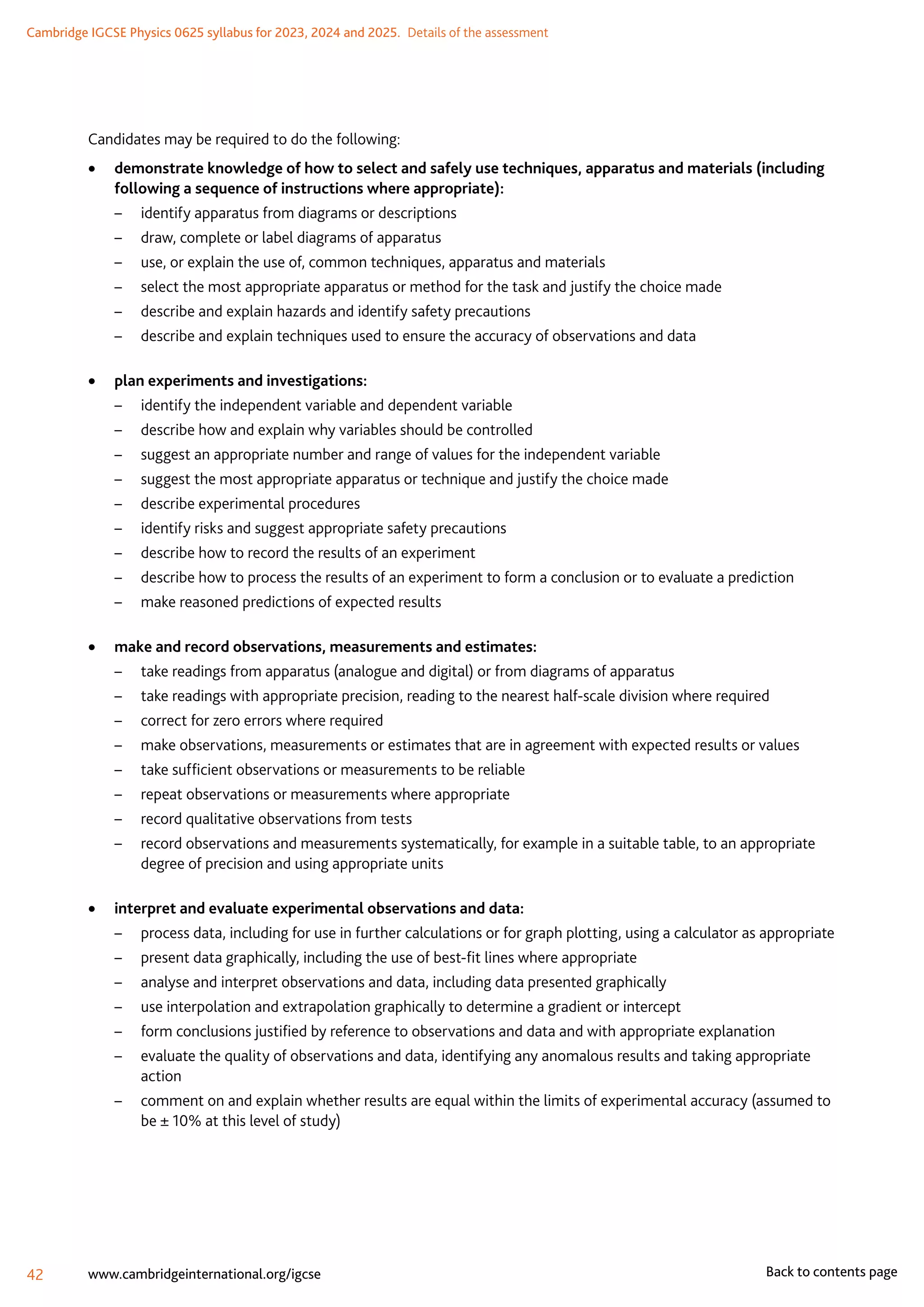 Cambridge IGCSE Physics 0625 syllabus for 2023, 2024 and 2025.  Details of the assessment
42 www.cambridgeinternational.org/igcse Back to contents page
Candidates may be required to do the following:
	
• demonstrate knowledge of how to select and safely use techniques, apparatus and materials (including
following a sequence of instructions where appropriate):
–	 identify apparatus from diagrams or descriptions
–	 draw, complete or label diagrams of apparatus
–	 use, or explain the use of, common techniques, apparatus and materials
–	 select the most appropriate apparatus or method for the task and justify the choice made
–	 describe and explain hazards and identify safety precautions
–	 describe and explain techniques used to ensure the accuracy of observations and data
	
• plan experiments and investigations:
–	 identify the independent variable and dependent variable
–	 describe how and explain why variables should be controlled
–	 suggest an appropriate number and range of values for the independent variable
–	 suggest the most appropriate apparatus or technique and justify the choice made
–	 describe experimental procedures
–	 identify risks and suggest appropriate safety precautions
–	 describe how to record the results of an experiment
–	 describe how to process the results of an experiment to form a conclusion or to evaluate a prediction
–	 make reasoned predictions of expected results
	
• make and record observations, measurements and estimates:
–	 take readings from apparatus (analogue and digital) or from diagrams of apparatus
–	 take readings with appropriate precision, reading to the nearest half-scale division where required
–	 correct for zero errors where required
–	 make observations, measurements or estimates that are in agreement with expected results or values
–	 take sufficient observations or measurements to be reliable
–	 repeat observations or measurements where appropriate
–	 record qualitative observations from tests
–	 record observations and measurements systematically, for example in a suitable table, to an appropriate
degree of precision and using appropriate units
	
• interpret and evaluate experimental observations and data:
–	 process data, including for use in further calculations or for graph plotting, using a calculator as appropriate
–	 present data graphically, including the use of best-fit lines where appropriate
–	 analyse and interpret observations and data, including data presented graphically
–	 use interpolation and extrapolation graphically to determine a gradient or intercept
–	 form conclusions justified by reference to observations and data and with appropriate explanation
–	 evaluate the quality of observations and data, identifying any anomalous results and taking appropriate
action
–	 comment on and explain whether results are equal within the limits of experimental accuracy (assumed to
be ± 10% at this level of study)
 