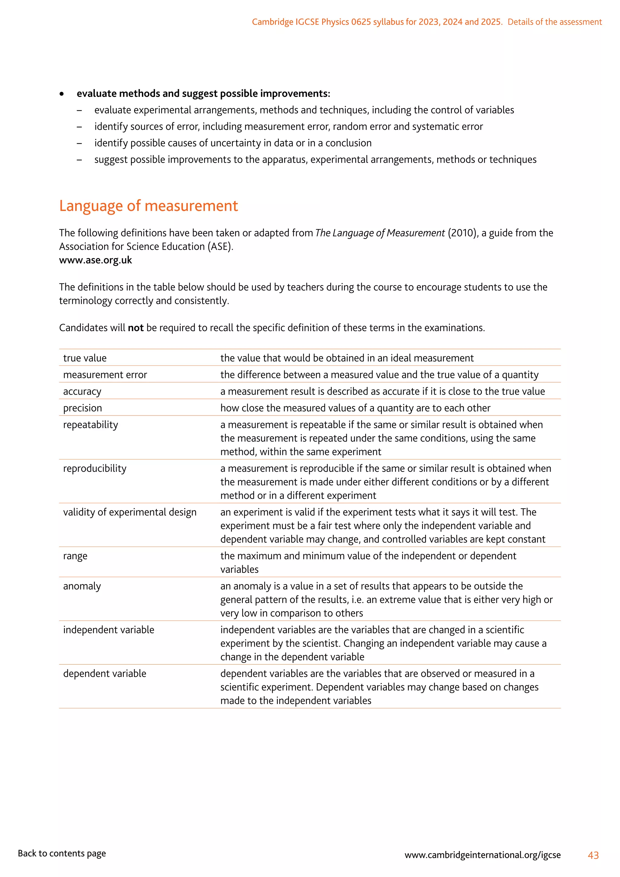 Cambridge IGCSE Physics 0625 syllabus for 2023, 2024 and 2025.  Details of the assessment
43
www.cambridgeinternational.org/igcse
Back to contents page
	
• evaluate methods and suggest possible improvements:
–	 evaluate experimental arrangements, methods and techniques, including the control of variables
–	 identify sources of error, including measurement error, random error and systematic error
–	 identify possible causes of uncertainty in data or in a conclusion
–	 suggest possible improvements to the apparatus, experimental arrangements, methods or techniques
Language of measurement
The following definitions have been taken or adapted from The Language of Measurement (2010), a guide from the
Association for Science Education (ASE).
www.ase.org.uk
The definitions in the table below should be used by teachers during the course to encourage students to use the
terminology correctly and consistently.
Candidates will not be required to recall the specific definition of these terms in the examinations.
true value the value that would be obtained in an ideal measurement
measurement error the difference between a measured value and the true value of a quantity
accuracy a measurement result is described as accurate if it is close to the true value
precision how close the measured values of a quantity are to each other
repeatability a measurement is repeatable if the same or similar result is obtained when
the measurement is repeated under the same conditions, using the same
method, within the same experiment
reproducibility a measurement is reproducible if the same or similar result is obtained when
the measurement is made under either different conditions or by a different
method or in a different experiment
validity of experimental design an experiment is valid if the experiment tests what it says it will test. The
experiment must be a fair test where only the independent variable and
dependent variable may change, and controlled variables are kept constant
range the maximum and minimum value of the independent or dependent
variables
anomaly an anomaly is a value in a set of results that appears to be outside the
general pattern of the results, i.e. an extreme value that is either very high or
very low in comparison to others
independent variable independent variables are the variables that are changed in a scientific
experiment by the scientist. Changing an independent variable may cause a
change in the dependent variable
dependent variable dependent variables are the variables that are observed or measured in a
scientific experiment. Dependent variables may change based on changes
made to the independent variables
 