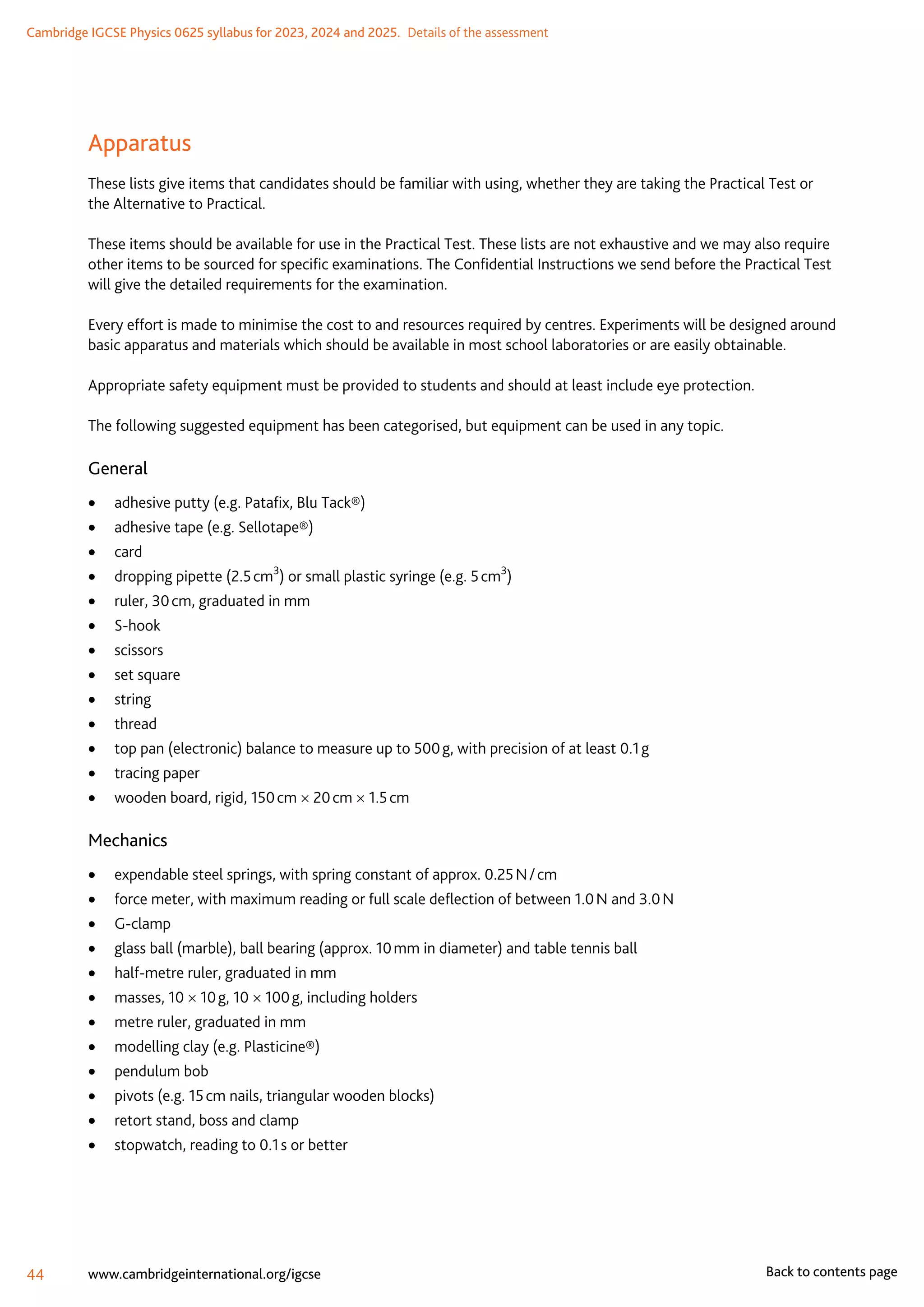 Cambridge IGCSE Physics 0625 syllabus for 2023, 2024 and 2025.  Details of the assessment
44 www.cambridgeinternational.org/igcse Back to contents page
Apparatus
These lists give items that candidates should be familiar with using, whether they are taking the Practical Test or
the Alternative to Practical.
These items should be available for use in the Practical Test. These lists are not exhaustive and we may also require
other items to be sourced for specific examinations. The Confidential Instructions we send before the Practical Test
will give the detailed requirements for the examination.
Every effort is made to minimise the cost to and resources required by centres. Experiments will be designed around
basic apparatus and materials which should be available in most school laboratories or are easily obtainable.
Appropriate safety equipment must be provided to students and should at least include eye protection.
The following suggested equipment has been categorised, but equipment can be used in any topic.
General
	
• adhesive putty (e.g. Patafix, Blu Tack®)
	
• adhesive tape (e.g. Sellotape®)
	
• card
	
• dropping pipette (2.5 cm3
) or small plastic syringe (e.g. 5 cm3
)
	
• ruler, 30 cm, graduated in mm
	
• S-hook
	
• scissors
	
• set square
	
• string
	
• thread
	
• top pan (electronic) balance to measure up to 500 g, with precision of at least 0.1 g
	
• tracing paper
	
• wooden board, rigid, 150 cm × 20 cm × 1.5 cm
Mechanics
	
• expendable steel springs, with spring constant of approx. 0.25 N / cm
	
• force meter, with maximum reading or full scale deflection of between 1.0 N and 3.0 N
	
• G-clamp
	
• glass ball (marble), ball bearing (approx. 10 mm in diameter) and table tennis ball
	
• half-metre ruler, graduated in mm
	
• masses, 10 × 10 g, 10 × 100 g, including holders
	
• metre ruler, graduated in mm
	
• modelling clay (e.g. Plasticine®)
	
• pendulum bob
	
• pivots (e.g. 15 cm nails, triangular wooden blocks)
	
• retort stand, boss and clamp
	
• stopwatch, reading to 0.1 s or better
 