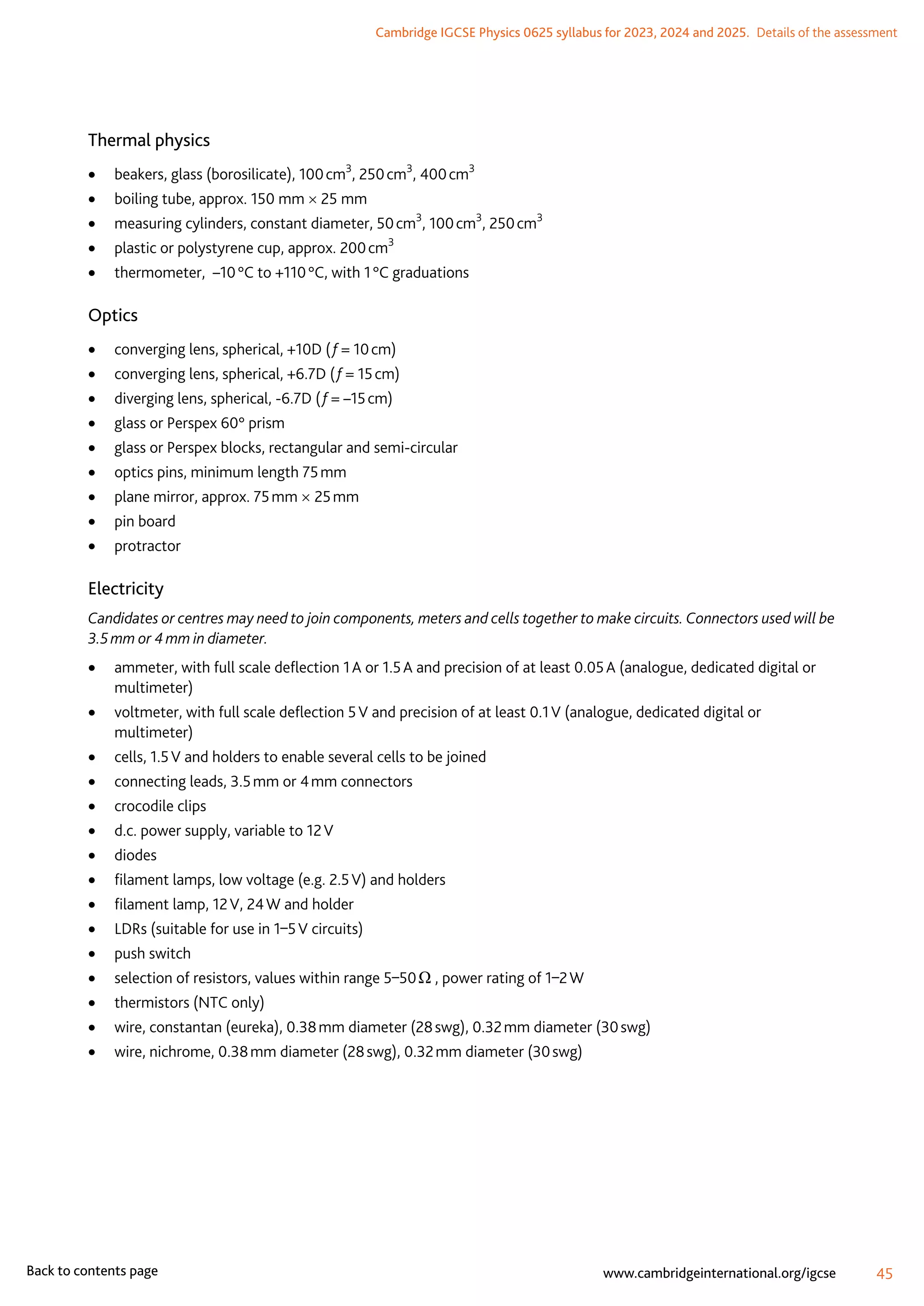 Cambridge IGCSE Physics 0625 syllabus for 2023, 2024 and 2025.  Details of the assessment
45
www.cambridgeinternational.org/igcse
Back to contents page
Thermal physics
	
• beakers, glass (borosilicate), 100 cm3
, 250 cm3
, 400 cm3
	
• boiling tube, approx. 150 mm × 25 mm
	
• measuring cylinders, constant diameter, 50 cm3
, 100 cm3
, 250 cm3
	
• plastic or polystyrene cup, approx. 200 cm3
	
• thermometer, –10 °C to +110 °C, with 1 °C graduations
Optics
	
• converging lens, spherical, +10D ( f = 10 cm)
	
• converging lens, spherical, +6.7D ( f = 15 cm)
	
• diverging lens, spherical, -6.7D ( f = –15 cm)
	
• glass or Perspex 60° prism
	
• glass or Perspex blocks, rectangular and semi-circular
	
• optics pins, minimum length 75 mm
	
• plane mirror, approx. 75 mm × 25 mm
	
• pin board
	
• protractor
Electricity
Candidates or centres may need to join components, meters and cells together to make circuits. Connectors used will be
3.5 mm or 4 mm in diameter.
	
• ammeter, with full scale deflection 1 A or 1.5 A and precision of at least 0.05 A (analogue, dedicated digital or
multimeter)
	
• voltmeter, with full scale deflection 5 V and precision of at least 0.1 V (analogue, dedicated digital or
multimeter)
	
• cells, 1.5 V and holders to enable several cells to be joined
	
• connecting leads, 3.5 mm or 4 mm connectors
	
• crocodile clips
	
• d.c. power supply, variable to 12 V
	
• diodes
	
• filament lamps, low voltage (e.g. 2.5 V) and holders
	
• filament lamp, 12 V, 24 W and holder
	
• LDRs (suitable for use in 1–5 V circuits)
	
• push switch
	
• selection of resistors, values within range 5–50 Ω , power rating of 1–2 W
	
• thermistors (NTC only)
	
• wire, constantan (eureka), 0.38 mm diameter (28 swg), 0.32 mm diameter (30 swg)
	
• wire, nichrome, 0.38 mm diameter (28 swg), 0.32 mm diameter (30 swg)
 