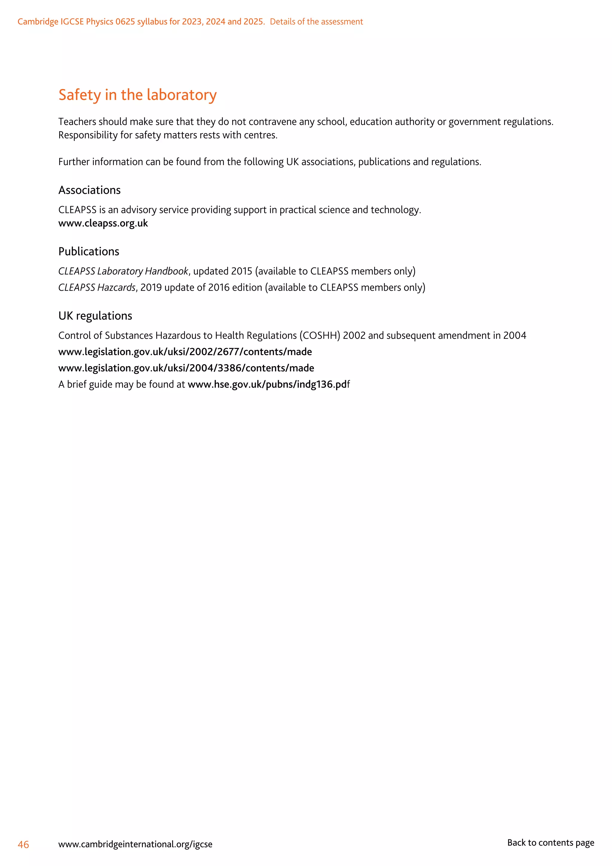 Cambridge IGCSE Physics 0625 syllabus for 2023, 2024 and 2025.  Details of the assessment
46 www.cambridgeinternational.org/igcse Back to contents page
Safety in the laboratory
Teachers should make sure that they do not contravene any school, education authority or government regulations.
Responsibility for safety matters rests with centres.
Further information can be found from the following UK associations, publications and regulations.
Associations
CLEAPSS is an advisory service providing support in practical science and technology.
www.cleapss.org.uk
Publications
CLEAPSS Laboratory Handbook, updated 2015 (available to CLEAPSS members only)
CLEAPSS Hazcards, 2019 update of 2016 edition (available to CLEAPSS members only)
UK regulations
Control of Substances Hazardous to Health Regulations (COSHH) 2002 and subsequent amendment in 2004
www.legislation.gov.uk/uksi/2002/2677/contents/made
www.legislation.gov.uk/uksi/2004/3386/contents/made
A brief guide may be found at www.hse.gov.uk/pubns/indg136.pdf
 