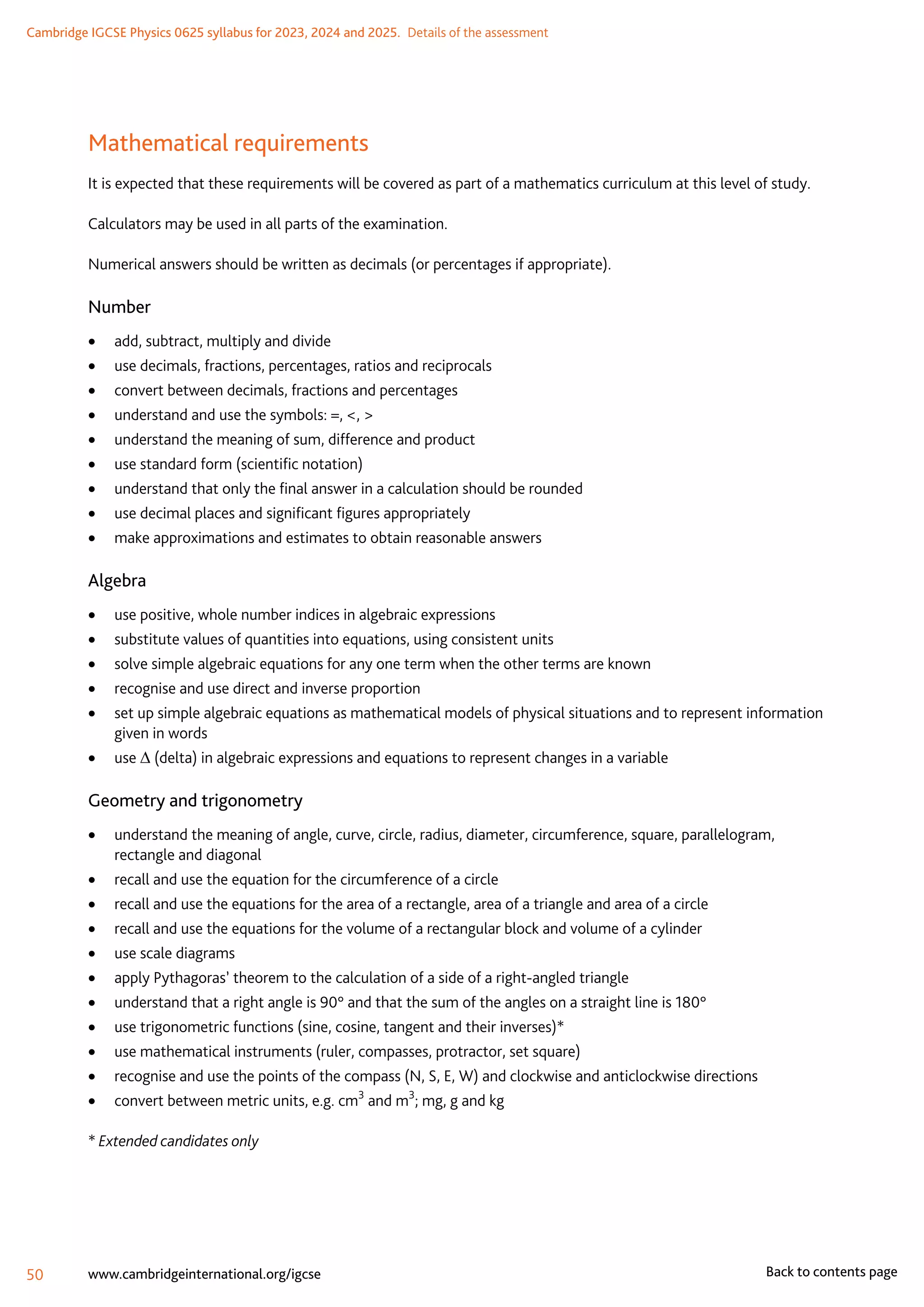 Cambridge IGCSE Physics 0625 syllabus for 2023, 2024 and 2025.  Details of the assessment
50 www.cambridgeinternational.org/igcse Back to contents page
Mathematical requirements
It is expected that these requirements will be covered as part of a mathematics curriculum at this level of study.
Calculators may be used in all parts of the examination.
Numerical answers should be written as decimals (or percentages if appropriate).
Number
	
• add, subtract, multiply and divide
	
• use decimals, fractions, percentages, ratios and reciprocals
	
• convert between decimals, fractions and percentages
	
• understand and use the symbols: =, , 
	
• understand the meaning of sum, difference and product
	
• use standard form (scientific notation)
	
• understand that only the final answer in a calculation should be rounded
	
• use decimal places and significant figures appropriately
	
• make approximations and estimates to obtain reasonable answers
Algebra
	
• use positive, whole number indices in algebraic expressions
	
• substitute values of quantities into equations, using consistent units
	
• solve simple algebraic equations for any one term when the other terms are known
	
• recognise and use direct and inverse proportion
	
• set up simple algebraic equations as mathematical models of physical situations and to represent information
given in words
	
• use ∆ (delta) in algebraic expressions and equations to represent changes in a variable
Geometry and trigonometry
	
• understand the meaning of angle, curve, circle, radius, diameter, circumference, square, parallelogram,
rectangle and diagonal
	
• recall and use the equation for the circumference of a circle
	
• recall and use the equations for the area of a rectangle, area of a triangle and area of a circle
	
• recall and use the equations for the volume of a rectangular block and volume of a cylinder
	
• use scale diagrams
	
• apply Pythagoras’ theorem to the calculation of a side of a right-angled triangle
	
• understand that a right angle is 90° and that the sum of the angles on a straight line is 180°
	
• use trigonometric functions (sine, cosine, tangent and their inverses)*
	
• use mathematical instruments (ruler, compasses, protractor, set square)
	
• recognise and use the points of the compass (N, S, E, W) and clockwise and anticlockwise directions
	
• convert between metric units, e.g. cm3
and m3
; mg, g and kg
* Extended candidates only
 