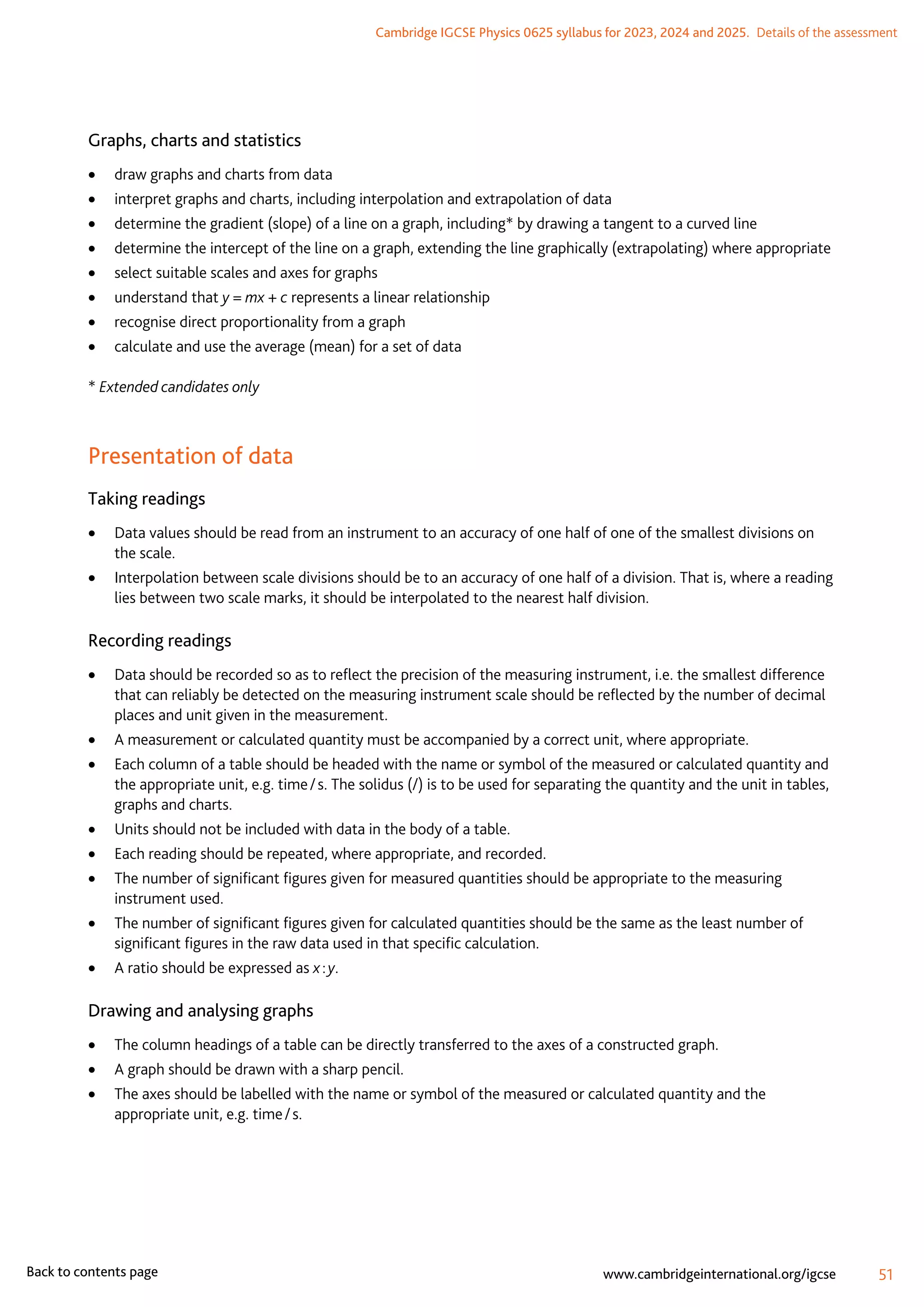Cambridge IGCSE Physics 0625 syllabus for 2023, 2024 and 2025.  Details of the assessment
51
www.cambridgeinternational.org/igcse
Back to contents page
Graphs, charts and statistics
	
• draw graphs and charts from data
	
• interpret graphs and charts, including interpolation and extrapolation of data
	
• determine the gradient (slope) of a line on a graph, including* by drawing a tangent to a curved line
	
• determine the intercept of the line on a graph, extending the line graphically (extrapolating) where appropriate
	
• select suitable scales and axes for graphs
	
• understand that y = mx + c represents a linear relationship
	
• recognise direct proportionality from a graph
	
• calculate and use the average (mean) for a set of data
* Extended candidates only
Presentation of data
Taking readings
	
• Data values should be read from an instrument to an accuracy of one half of one of the smallest divisions on
the scale.
	
• Interpolation between scale divisions should be to an accuracy of one half of a division. That is, where a reading
lies between two scale marks, it should be interpolated to the nearest half division.
Recording readings
	
• Data should be recorded so as to reflect the precision of the measuring instrument, i.e. the smallest difference
that can reliably be detected on the measuring instrument scale should be reflected by the number of decimal
places and unit given in the measurement.
	
• A measurement or calculated quantity must be accompanied by a correct unit, where appropriate.
	
• Each column of a table should be headed with the name or symbol of the measured or calculated quantity and
the appropriate unit, e.g. time / s. The solidus (/) is to be used for separating the quantity and the unit in tables,
graphs and charts.
	
• Units should not be included with data in the body of a table.
	
• Each reading should be repeated, where appropriate, and recorded.
	
• The number of significant figures given for measured quantities should be appropriate to the measuring
instrument used.
	
• The number of significant figures given for calculated quantities should be the same as the least number of
significant figures in the raw data used in that specific calculation.
	
• A ratio should be expressed as x : y.
Drawing and analysing graphs
	
• The column headings of a table can be directly transferred to the axes of a constructed graph.
	
• A graph should be drawn with a sharp pencil.
	
• The axes should be labelled with the name or symbol of the measured or calculated quantity and the
appropriate unit, e.g. time / s.
 