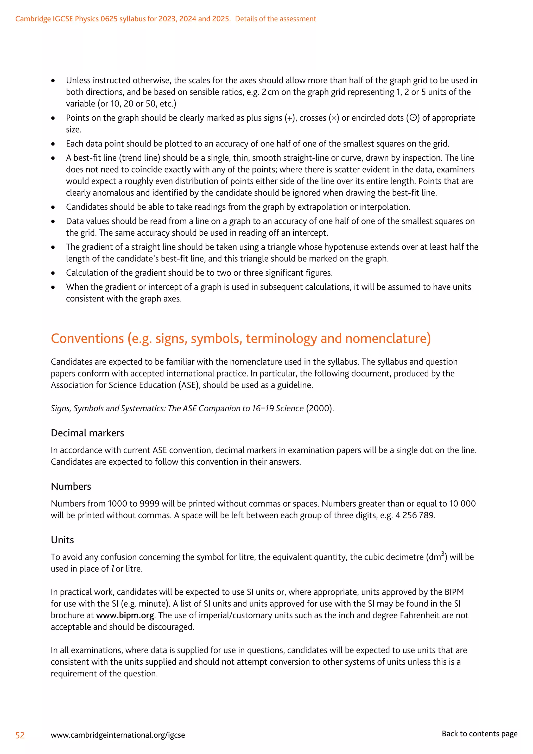 Cambridge IGCSE Physics 0625 syllabus for 2023, 2024 and 2025.  Details of the assessment
52 www.cambridgeinternational.org/igcse Back to contents page
	
• Unless instructed otherwise, the scales for the axes should allow more than half of the graph grid to be used in
both directions, and be based on sensible ratios, e.g. 2 cm on the graph grid representing 1, 2 or 5 units of the
variable (or 10, 20 or 50, etc.)
	
• Points on the graph should be clearly marked as plus signs (+), crosses (×) or encircled dots () of appropriate
size.
	
• Each data point should be plotted to an accuracy of one half of one of the smallest squares on the grid.
	
• A best-fit line (trend line) should be a single, thin, smooth straight-line or curve, drawn by inspection. The line
does not need to coincide exactly with any of the points; where there is scatter evident in the data, examiners
would expect a roughly even distribution of points either side of the line over its entire length. Points that are
clearly anomalous and identified by the candidate should be ignored when drawing the best-fit line.
	
• Candidates should be able to take readings from the graph by extrapolation or interpolation.
	
• Data values should be read from a line on a graph to an accuracy of one half of one of the smallest squares on
the grid. The same accuracy should be used in reading off an intercept.
	
• The gradient of a straight line should be taken using a triangle whose hypotenuse extends over at least half the
length of the candidate’s best-fit line, and this triangle should be marked on the graph.
	
• Calculation of the gradient should be to two or three significant figures.
	
• When the gradient or intercept of a graph is used in subsequent calculations, it will be assumed to have units
consistent with the graph axes.
Conventions (e.g. signs, symbols, terminology and nomenclature)
Candidates are expected to be familiar with the nomenclature used in the syllabus. The syllabus and question
papers conform with accepted international practice. In particular, the following document, produced by the
Association for Science Education (ASE), should be used as a guideline.
Signs, Symbols and Systematics: The ASE Companion to 16–19 Science (2000).
Decimal markers
In accordance with current ASE convention, decimal markers in examination papers will be a single dot on the line.
Candidates are expected to follow this convention in their answers.
Numbers
Numbers from 1000 to 9999 will be printed without commas or spaces. Numbers greater than or equal to 10 000
will be printed without commas. A space will be left between each group of three digits, e.g. 4 256 789.
Units
To avoid any confusion concerning the symbol for litre, the equivalent quantity, the cubic decimetre (dm3
) will be
used in place of l or litre.
In practical work, candidates will be expected to use SI units or, where appropriate, units approved by the BIPM
for use with the SI (e.g. minute). A list of SI units and units approved for use with the SI may be found in the SI
brochure at www.bipm.org. The use of imperial/customary units such as the inch and degree Fahrenheit are not
acceptable and should be discouraged.
In all examinations, where data is supplied for use in questions, candidates will be expected to use units that are
consistent with the units supplied and should not attempt conversion to other systems of units unless this is a
requirement of the question.
 
