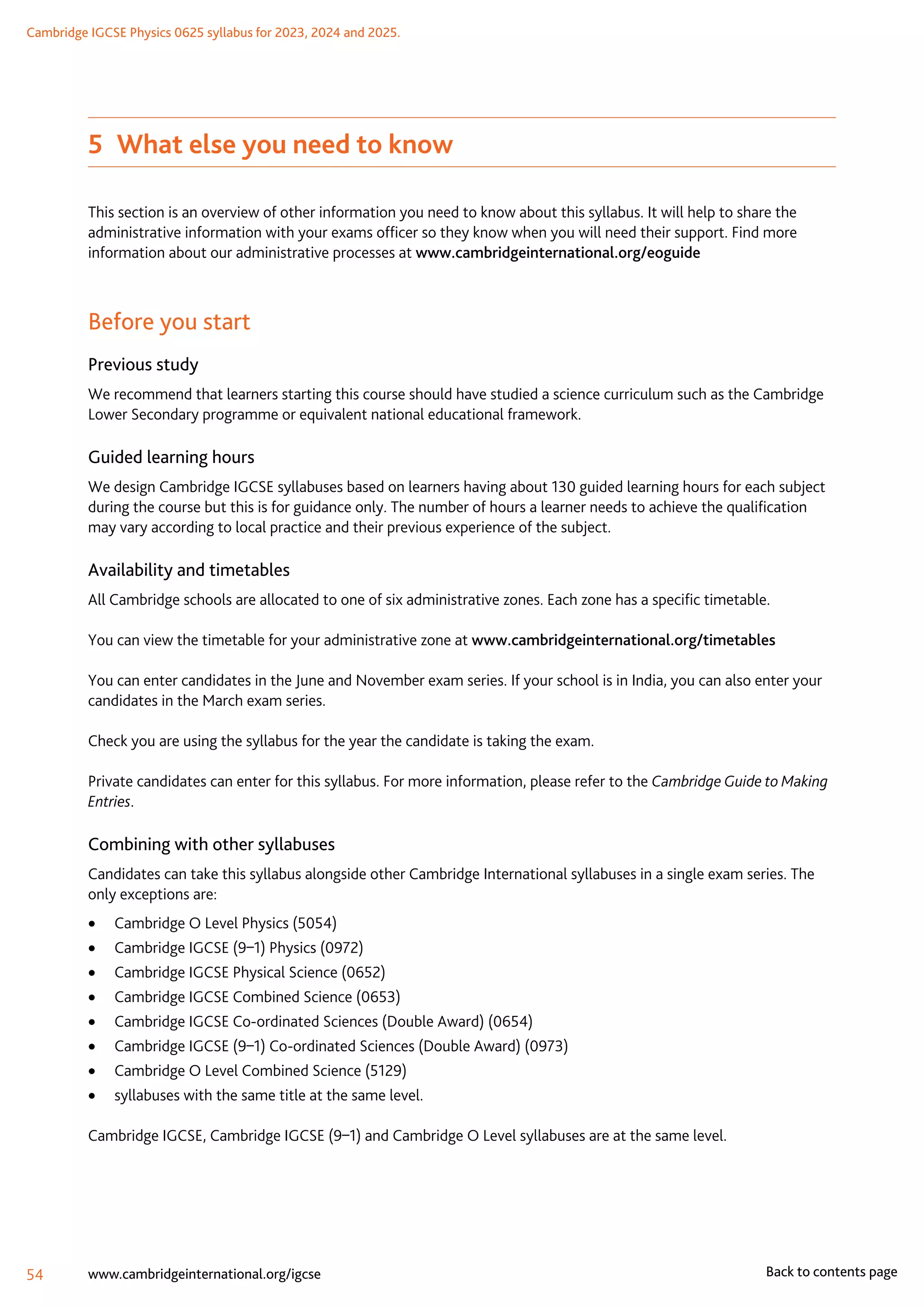 Cambridge IGCSE Physics 0625 syllabus for 2023, 2024 and 2025.
54 www.cambridgeinternational.org/igcse Back to contents page
5  What else you need to know
This section is an overview of other information you need to know about this syllabus. It will help to share the
administrative information with your exams officer so they know when you will need their support. Find more
information about our administrative processes at www.cambridgeinternational.org/eoguide
Before you start
Previous study
We recommend that learners starting this course should have studied a science curriculum such as the Cambridge
Lower Secondary programme or equivalent national educational framework.
Guided learning hours
We design Cambridge IGCSE syllabuses based on learners having about 130 guided learning hours for each subject
during the course but this is for guidance only. The number of hours a learner needs to achieve the qualification
may vary according to local practice and their previous experience of the subject.
Availability and timetables
All Cambridge schools are allocated to one of six administrative zones. Each zone has a specific timetable.
You can view the timetable for your administrative zone at www.cambridgeinternational.org/timetables
You can enter candidates in the June and November exam series. If your school is in India, you can also enter your
candidates in the March exam series.
Check you are using the syllabus for the year the candidate is taking the exam.
Private candidates can enter for this syllabus. For more information, please refer to the Cambridge Guide to Making
Entries.
Combining with other syllabuses
Candidates can take this syllabus alongside other Cambridge International syllabuses in a single exam series. The
only exceptions are:
	
• Cambridge O Level Physics (5054)
	
• Cambridge IGCSE (9–1) Physics (0972)
	
• Cambridge IGCSE Physical Science (0652)
	
• Cambridge IGCSE Combined Science (0653)
	
• Cambridge IGCSE Co-ordinated Sciences (Double Award) (0654)
	
• Cambridge IGCSE (9–1) Co-ordinated Sciences (Double Award) (0973)
	
• Cambridge O Level Combined Science (5129)
	
• syllabuses with the same title at the same level.
Cambridge IGCSE, Cambridge IGCSE (9–1) and Cambridge O Level syllabuses are at the same level.
 
