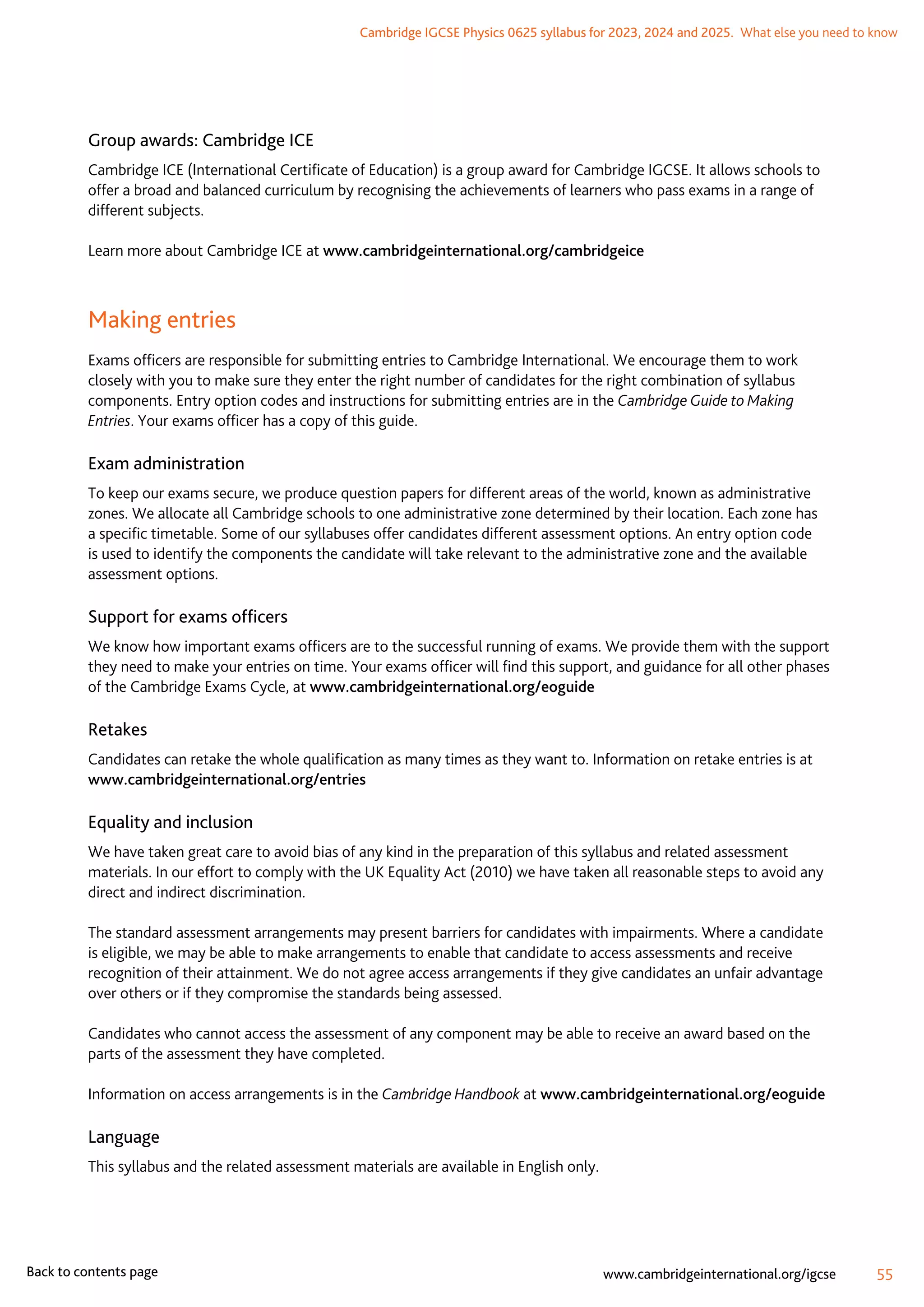 Cambridge IGCSE Physics 0625 syllabus for 2023, 2024 and 2025.  What else you need to know
55
www.cambridgeinternational.org/igcse
Back to contents page
Group awards: Cambridge ICE
Cambridge ICE (International Certificate of Education) is a group award for Cambridge IGCSE. It allows schools to
offer a broad and balanced curriculum by recognising the achievements of learners who pass exams in a range of
different subjects.
Learn more about Cambridge ICE at www.cambridgeinternational.org/cambridgeice
Making entries
Exams officers are responsible for submitting entries to Cambridge International. We encourage them to work
closely with you to make sure they enter the right number of candidates for the right combination of syllabus
components. Entry option codes and instructions for submitting entries are in the Cambridge Guide to Making
Entries. Your exams officer has a copy of this guide.
Exam administration
To keep our exams secure, we produce question papers for different areas of the world, known as administrative
zones. We allocate all Cambridge schools to one administrative zone determined by their location. Each zone has
a specific timetable. Some of our syllabuses offer candidates different assessment options. An entry option code
is used to identify the components the candidate will take relevant to the administrative zone and the available
assessment options.
Support for exams officers
We know how important exams officers are to the successful running of exams. We provide them with the support
they need to make your entries on time. Your exams officer will find this support, and guidance for all other phases
of the Cambridge Exams Cycle, at www.cambridgeinternational.org/eoguide
Retakes
Candidates can retake the whole qualification as many times as they want to. Information on retake entries is at
www.cambridgeinternational.org/entries
Equality and inclusion
We have taken great care to avoid bias of any kind in the preparation of this syllabus and related assessment
materials. In our effort to comply with the UK Equality Act (2010) we have taken all reasonable steps to avoid any
direct and indirect discrimination.
The standard assessment arrangements may present barriers for candidates with impairments. Where a candidate
is eligible, we may be able to make arrangements to enable that candidate to access assessments and receive
recognition of their attainment. We do not agree access arrangements if they give candidates an unfair advantage
over others or if they compromise the standards being assessed.
Candidates who cannot access the assessment of any component may be able to receive an award based on the
parts of the assessment they have completed.
Information on access arrangements is in the Cambridge Handbook at www.cambridgeinternational.org/eoguide
Language
This syllabus and the related assessment materials are available in English only.
 