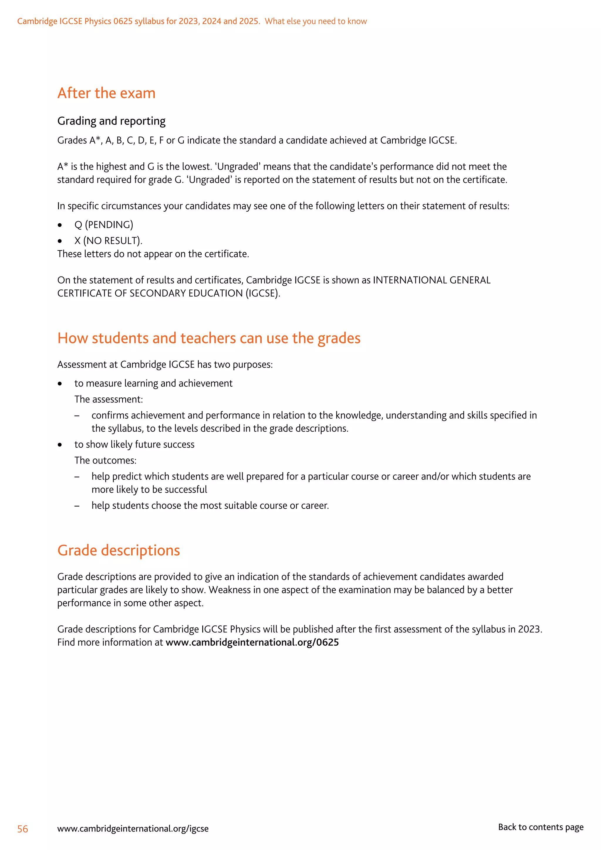 Cambridge IGCSE Physics 0625 syllabus for 2023, 2024 and 2025.  What else you need to know
56 www.cambridgeinternational.org/igcse Back to contents page
After the exam
Grading and reporting
Grades A*, A, B, C, D, E, F or G indicate the standard a candidate achieved at Cambridge IGCSE.
A* is the highest and G is the lowest. ‘Ungraded’ means that the candidate’s performance did not meet the
standard required for grade G. ‘Ungraded’ is reported on the statement of results but not on the certificate.
In specific circumstances your candidates may see one of the following letters on their statement of results:
	
• Q (PENDING)
	
• X (NO RESULT).
These letters do not appear on the certificate.
On the statement of results and certificates, Cambridge IGCSE is shown as INTERNATIONAL GENERAL
CERTIFICATE OF SECONDARY EDUCATION (IGCSE).
How students and teachers can use the grades
Assessment at Cambridge IGCSE has two purposes:
	
• to measure learning and achievement
	 The assessment:
–	 confirms achievement and performance in relation to the knowledge, understanding and skills specified in
the syllabus, to the levels described in the grade descriptions.
	
• to show likely future success
	 The outcomes:
–	 help predict which students are well prepared for a particular course or career and/or which students are
more likely to be successful
–	 help students choose the most suitable course or career.
Grade descriptions
Grade descriptions are provided to give an indication of the standards of achievement candidates awarded
particular grades are likely to show. Weakness in one aspect of the examination may be balanced by a better
performance in some other aspect.
Grade descriptions for Cambridge IGCSE Physics will be published after the first assessment of the syllabus in 2023.
Find more information at www.cambridgeinternational.org/0625
 