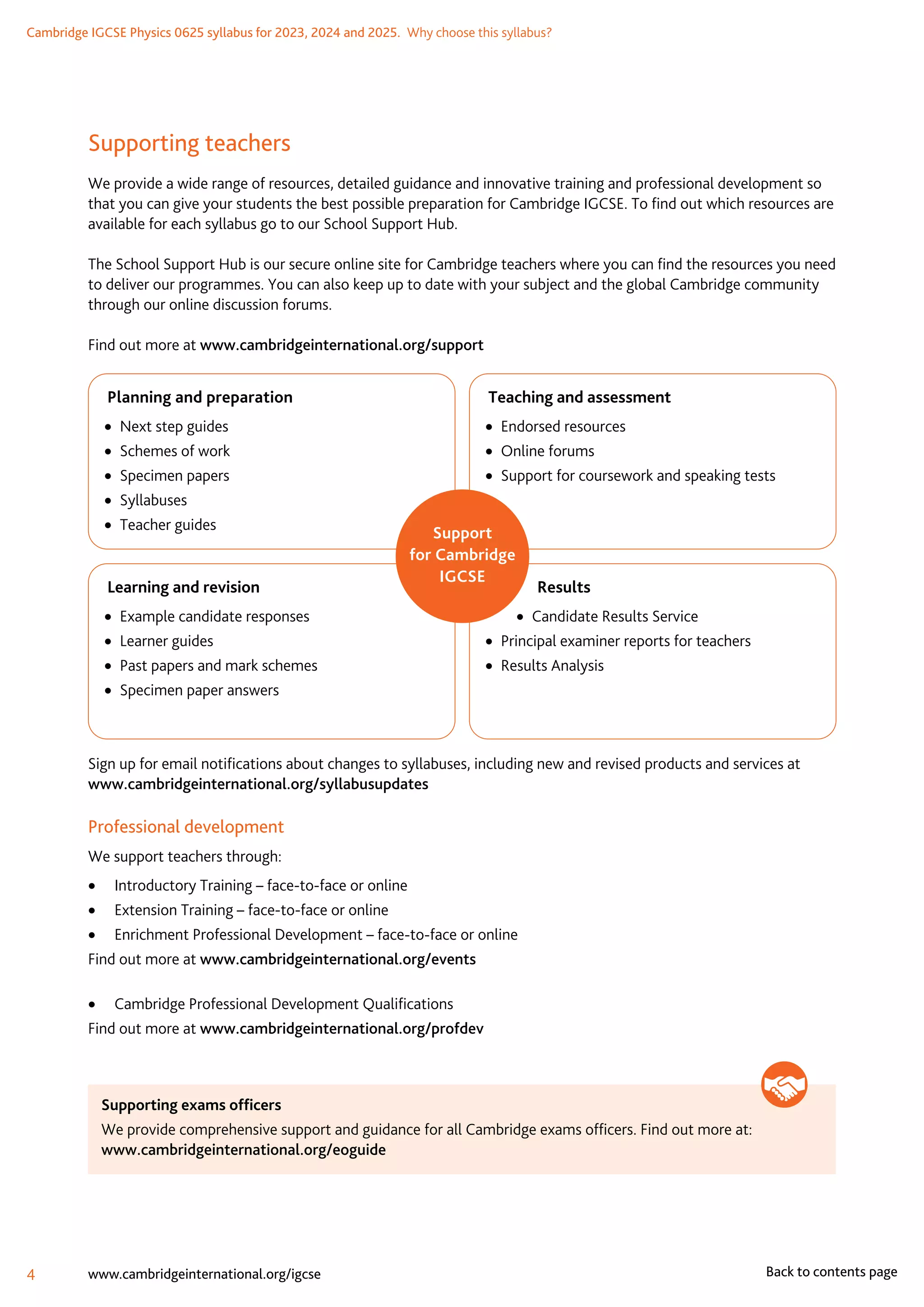 Cambridge IGCSE Physics 0625 syllabus for 2023, 2024 and 2025.  Why choose this syllabus?
4 www.cambridgeinternational.org/igcse Back to contents page
Supporting teachers
We provide a wide range of resources, detailed guidance and innovative training and professional development so
that you can give your students the best possible preparation for Cambridge IGCSE. To find out which resources are
available for each syllabus go to our School Support Hub.
The School Support Hub is our secure online site for Cambridge teachers where you can find the resources you need
to deliver our programmes. You can also keep up to date with your subject and the global Cambridge community
through our online discussion forums.
Find out more at www.cambridgeinternational.org/support
Teaching and assessment
•  Endorsed resources
• Online forums
•  Support for coursework and speaking tests
 Results
•  Candidate Results Service
•  Principal examiner reports for teachers
•  Results Analysis
Learning and revision
•  Example candidate responses
•  Learner guides
•  Past papers and mark schemes
•  Specimen paper answers
Planning and preparation
•  Next step guides
•  Schemes of work
•  Specimen papers
• Syllabuses
•  Teacher guides
Support
for Cambridge
IGCSE
Sign up for email notifications about changes to syllabuses, including new and revised products and services at
www.cambridgeinternational.org/syllabusupdates
Professional development
We support teachers through:
	
• Introductory Training – face-to-face or online
	
• Extension Training – face-to-face or online
	
• Enrichment Professional Development – face-to-face or online
Find out more at www.cambridgeinternational.org/events
	
• Cambridge Professional Development Qualifications
Find out more at www.cambridgeinternational.org/profdev
Supporting exams officers
We provide comprehensive support and guidance for all Cambridge exams officers. Find out more at:
www.cambridgeinternational.org/eoguide
 