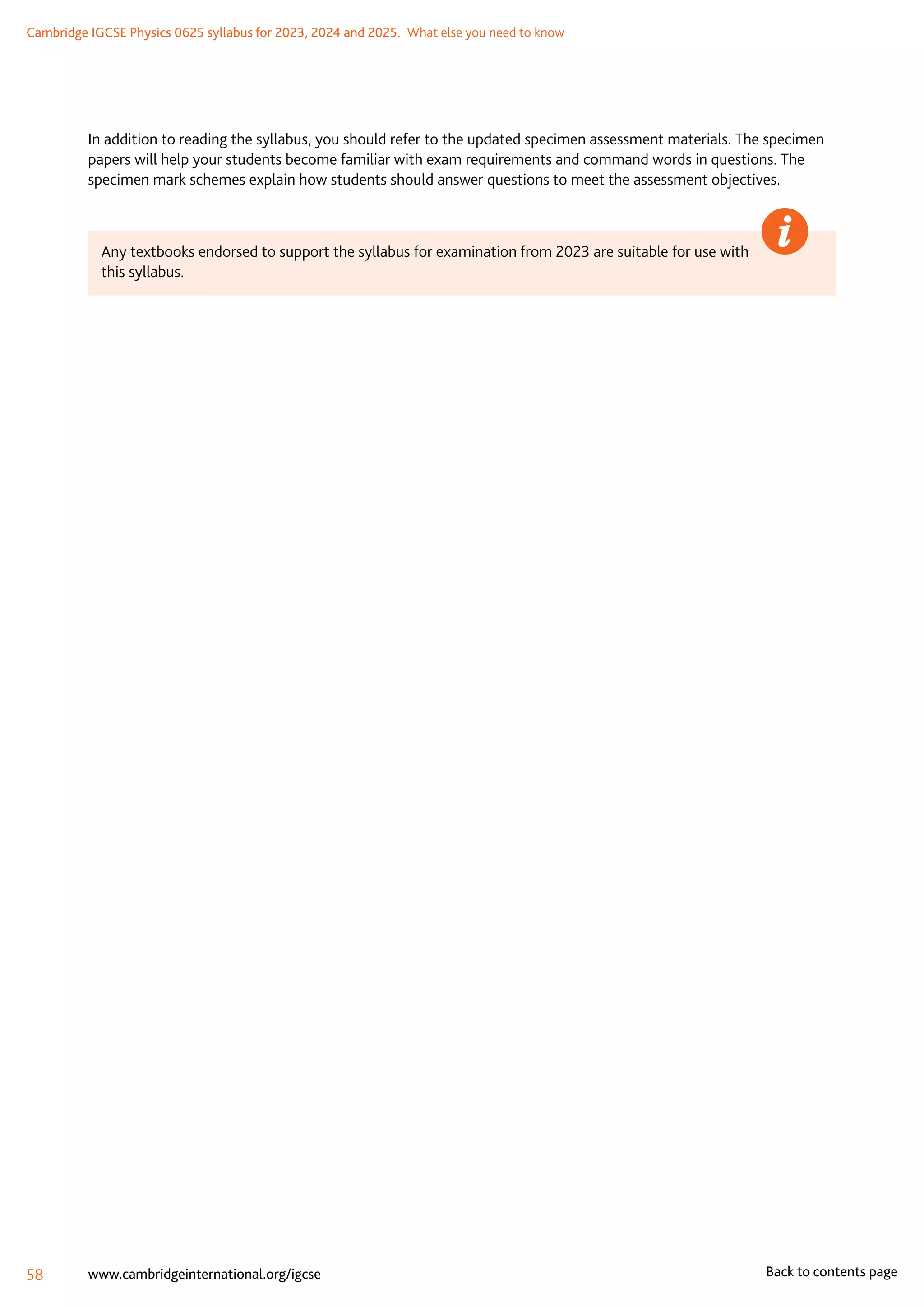 Cambridge IGCSE Physics 0625 syllabus for 2023, 2024 and 2025.  What else you need to know
58 www.cambridgeinternational.org/igcse Back to contents page
In addition to reading the syllabus, you should refer to the updated specimen assessment materials. The specimen
papers will help your students become familiar with exam requirements and command words in questions. The
specimen mark schemes explain how students should answer questions to meet the assessment objectives.
Any textbooks endorsed to support the syllabus for examination from 2023 are suitable for use with
this syllabus.
 